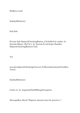 MyBase.Load
displayBalance()
End Sub
Private Sub DepositCheckingButton_Click(ByVal sender As
System.Object, ByVal e As System.EventArgs) Handles
DepositCheckingButton.Click
Try
account.depositChecking(Convert.ToDecimal(AmountTextBox.
Text))
displayBalance()
Catch ex As ArgumentOutOfRangeException
MessageBox.Show("Deposit amount must be positive.",
 