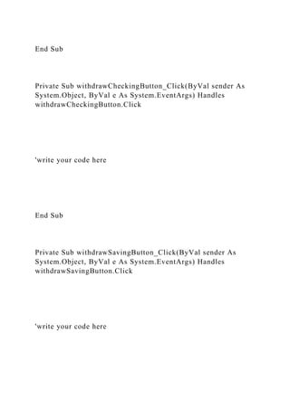 End Sub
Private Sub withdrawCheckingButton_Click(ByVal sender As
System.Object, ByVal e As System.EventArgs) Handles
withdrawCheckingButton.Click
'write your code here
End Sub
Private Sub withdrawSavingButton_Click(ByVal sender As
System.Object, ByVal e As System.EventArgs) Handles
withdrawSavingButton.Click
'write your code here
 