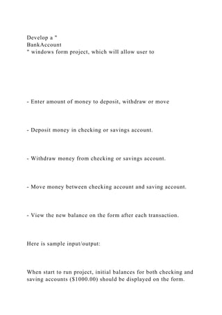 Develop a "
BankAccount
" windows form project, which will allow user to
- Enter amount of money to deposit, withdraw or move
- Deposit money in checking or savings account.
- Withdraw money from checking or savings account.
- Move money between checking account and saving account.
- View the new balance on the form after each transaction.
Here is sample input/output:
When start to run project, initial balances for both checking and
saving accounts ($1000.00) should be displayed on the form.
 