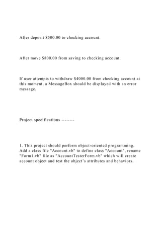 After deposit $500.00 to checking account.
After move $800.00 from saving to checking account.
If user attempts to withdraw $4000.00 from checking account at
this moment, a MessageBox should be displayed with an error
message.
Project specifications --------
1. This project should perform object-oriented programming.
Add a class file "Account.vb" to define class "Account", rename
"Form1.vb" file as "AccountTesterForm.vb" which will create
account object and test the object’s attributes and behaviors.
 