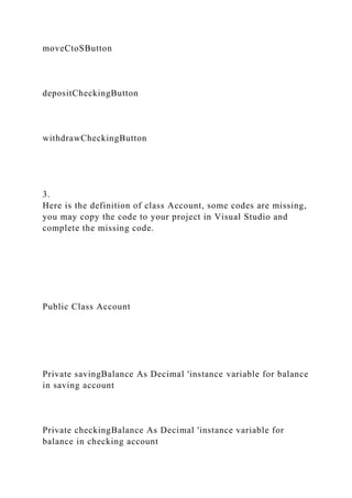 moveCtoSButton
depositCheckingButton
withdrawCheckingButton
3.
Here is the definition of class Account, some codes are missing,
you may copy the code to your project in Visual Studio and
complete the missing code.
Public Class Account
Private savingBalance As Decimal 'instance variable for balance
in saving account
Private checkingBalance As Decimal 'instance variable for
balance in checking account
 