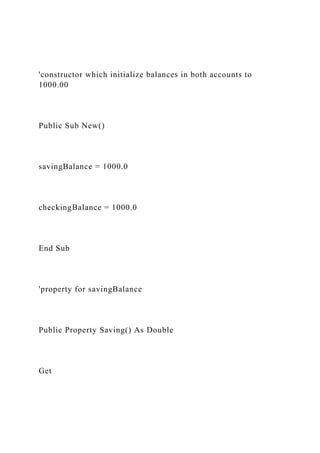 'constructor which initialize balances in both accounts to
1000.00
Public Sub New()
savingBalance = 1000.0
checkingBalance = 1000.0
End Sub
'property for savingBalance
Public Property Saving() As Double
Get
 