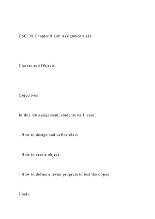 CSC139 Chapter 9 Lab Assignments (1)
Classes and Objects
Objectives
In this lab assignment, students will learn:
- How to design and define class
- How to create object
- How to define a tester program to test the object
Goals
 