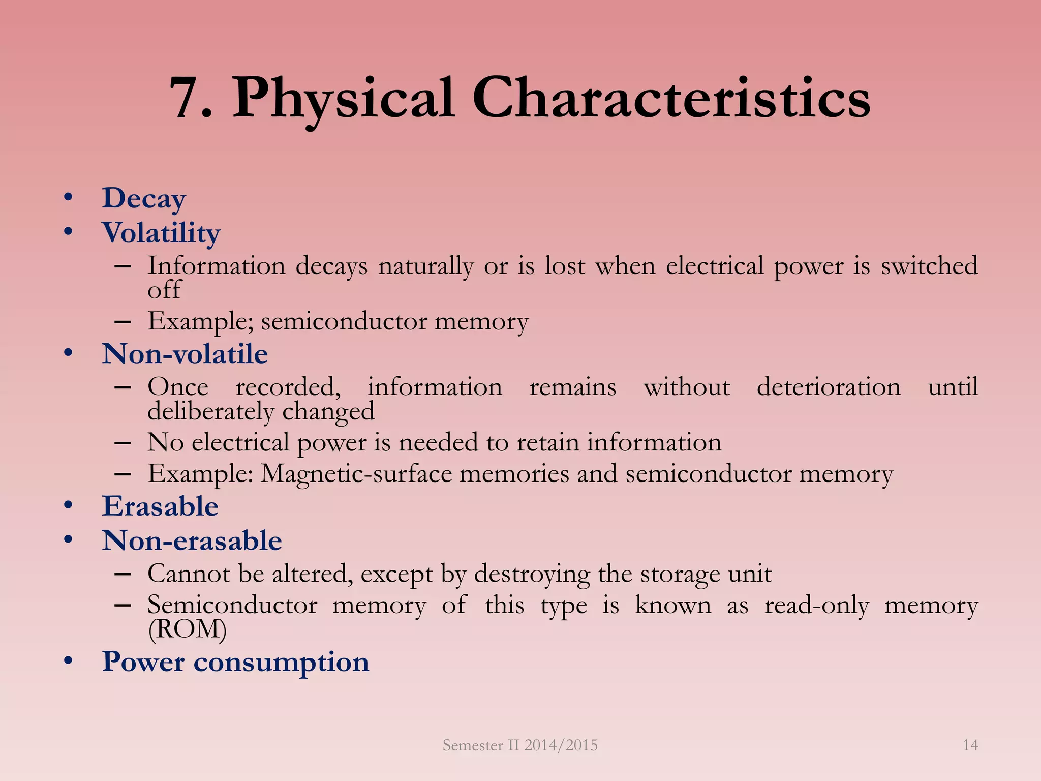 14
7. Physical Characteristics
• Decay
• Volatility
– Information decays naturally or is lost when electrical power is switched
off
– Example; semiconductor memory
• Non-volatile
– Once recorded, information remains without deterioration until
deliberately changed
– No electrical power is needed to retain information
– Example: Magnetic-surface memories and semiconductor memory
• Erasable
• Non-erasable
– Cannot be altered, except by destroying the storage unit
– Semiconductor memory of this type is known as read-only memory
(ROM)
• Power consumption
Semester II 2014/2015
 