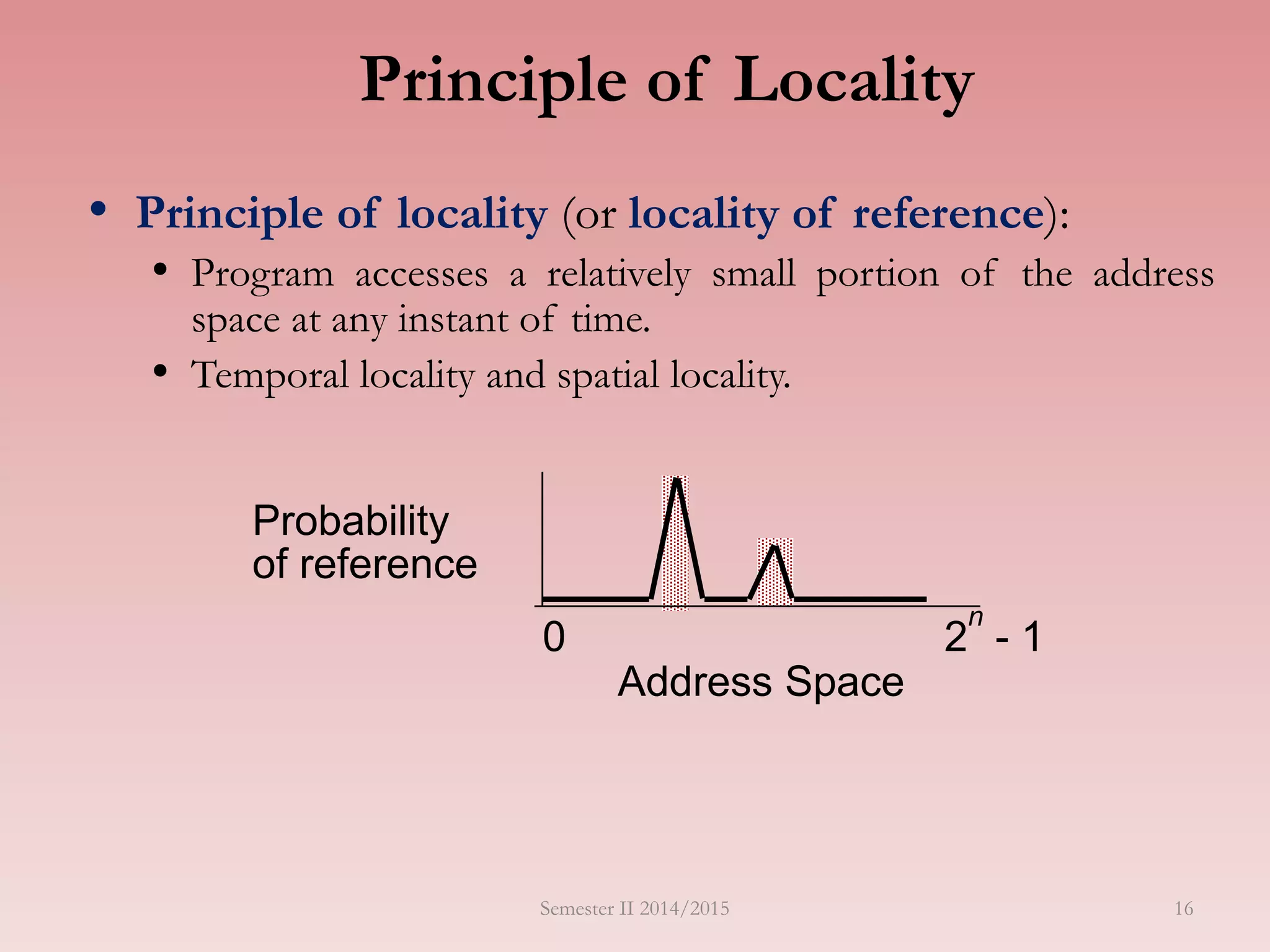 Principle of Locality
• Principle of locality (or locality of reference):
• Program accesses a relatively small portion of the address
space at any instant of time.
• Temporal locality and spatial locality.
Address Space
0 2
n
- 1
Probability
of reference
Semester II 2014/2015 16
 