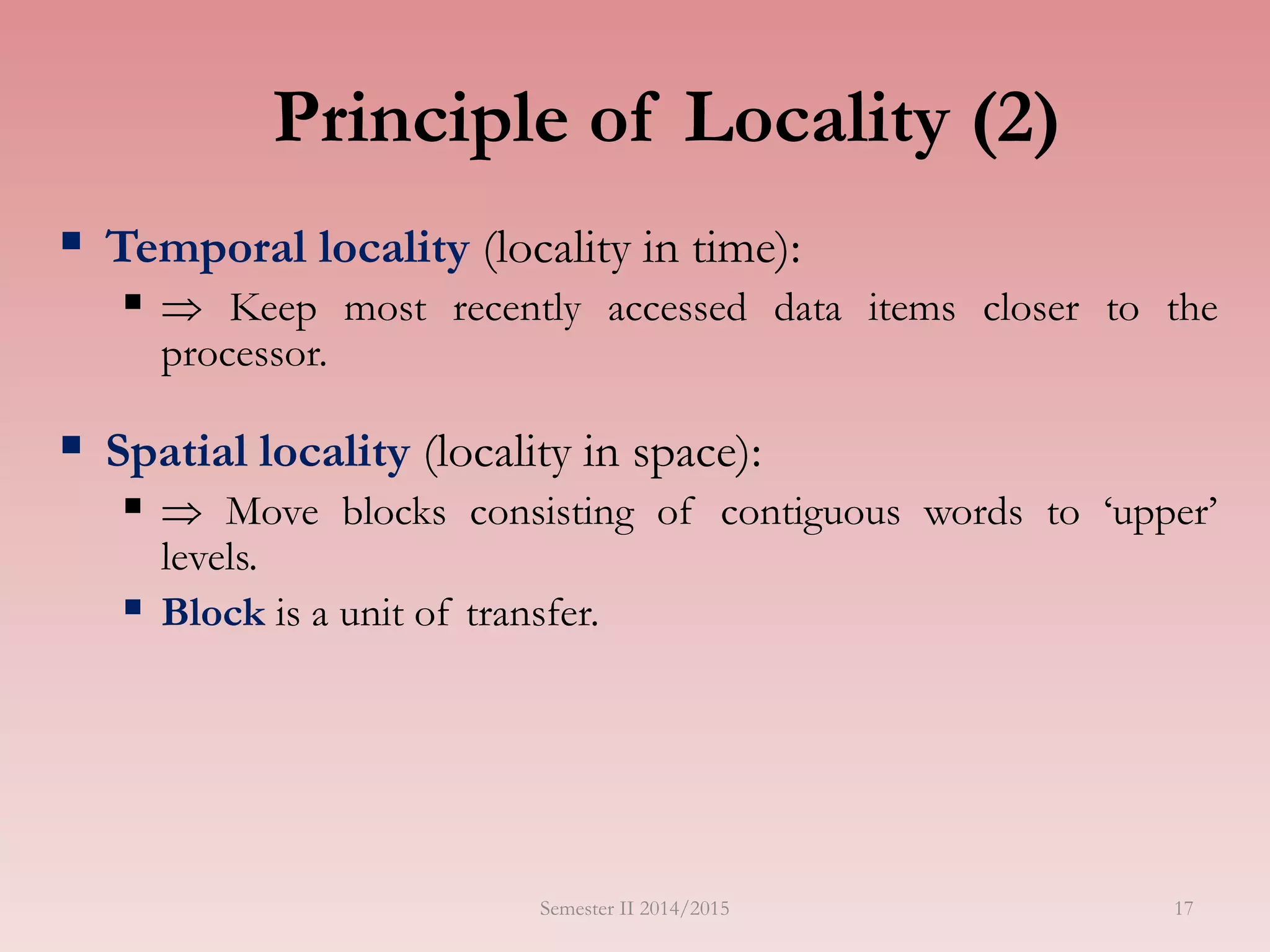Principle of Locality (2)
 Temporal locality (locality in time):
  Keep most recently accessed data items closer to the
processor.
 Spatial locality (locality in space):
  Move blocks consisting of contiguous words to ‘upper’
levels.
 Block is a unit of transfer.
Semester II 2014/2015 17
 