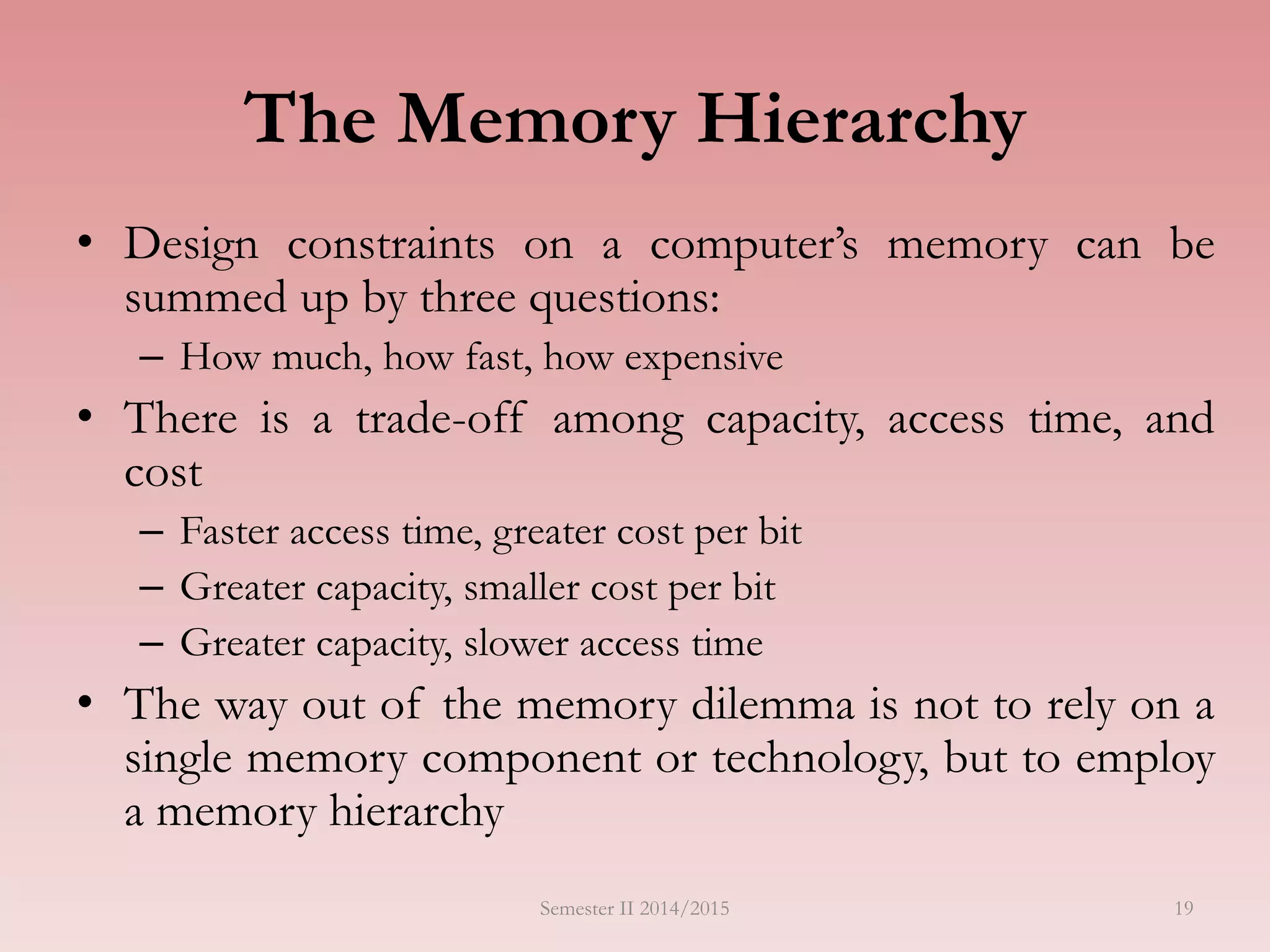 The Memory Hierarchy
• Design constraints on a computer’s memory can be
summed up by three questions:
– How much, how fast, how expensive
• There is a trade-off among capacity, access time, and
cost
– Faster access time, greater cost per bit
– Greater capacity, smaller cost per bit
– Greater capacity, slower access time
• The way out of the memory dilemma is not to rely on a
single memory component or technology, but to employ
a memory hierarchy
Semester II 2014/2015 19
 