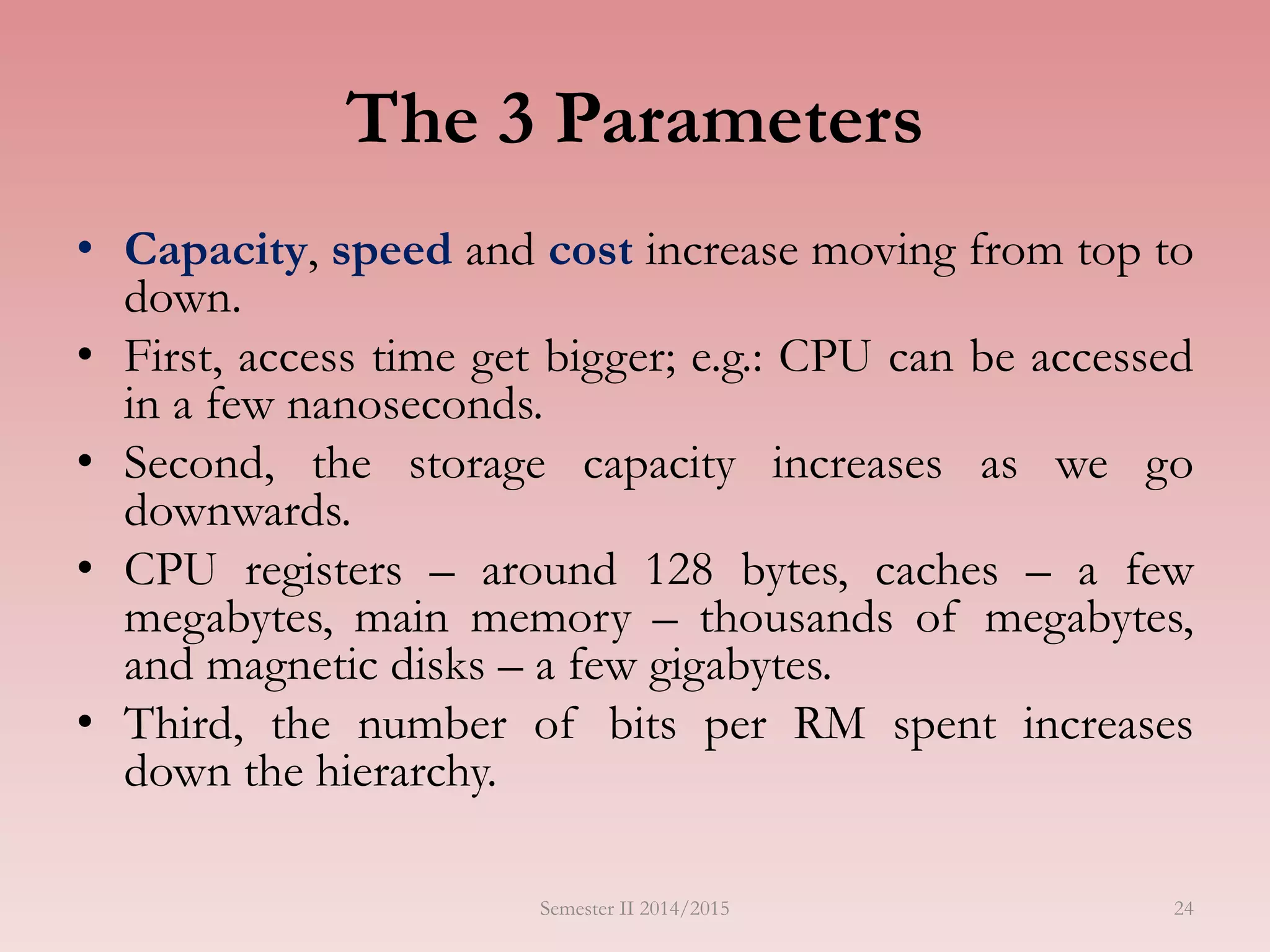 24
The 3 Parameters
• Capacity, speed and cost increase moving from top to
down.
• First, access time get bigger; e.g.: CPU can be accessed
in a few nanoseconds.
• Second, the storage capacity increases as we go
downwards.
• CPU registers – around 128 bytes, caches – a few
megabytes, main memory – thousands of megabytes,
and magnetic disks – a few gigabytes.
• Third, the number of bits per RM spent increases
down the hierarchy.
Semester II 2014/2015
 