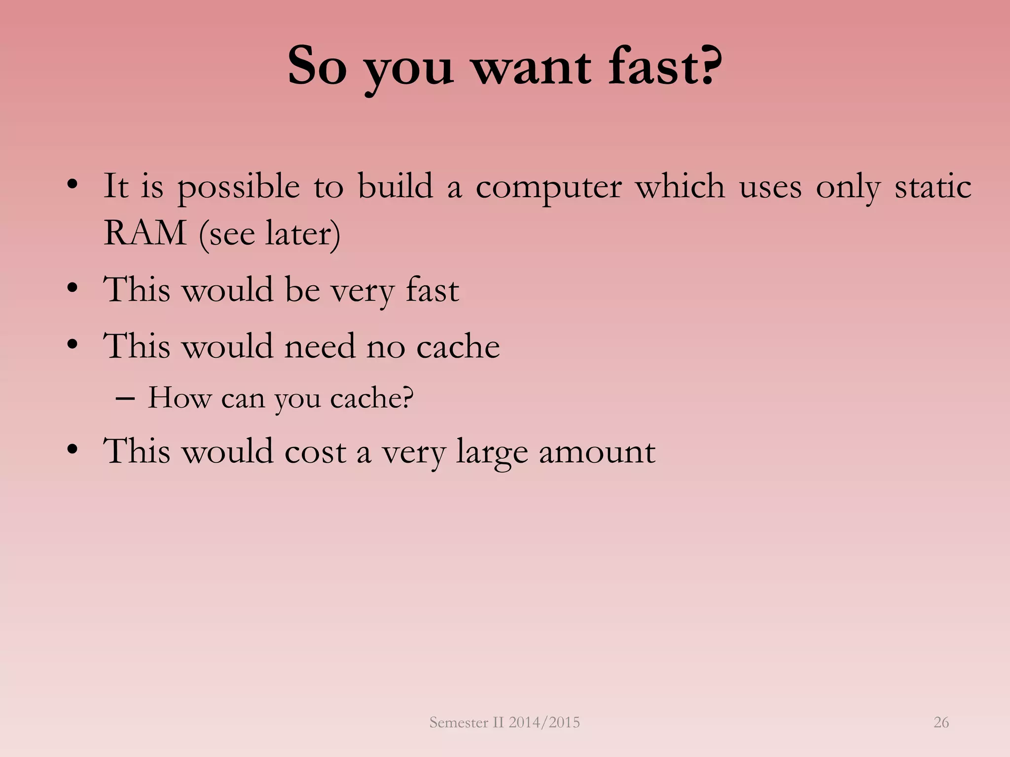 So you want fast?
• It is possible to build a computer which uses only static
RAM (see later)
• This would be very fast
• This would need no cache
– How can you cache?
• This would cost a very large amount
Semester II 2014/2015 26
 
