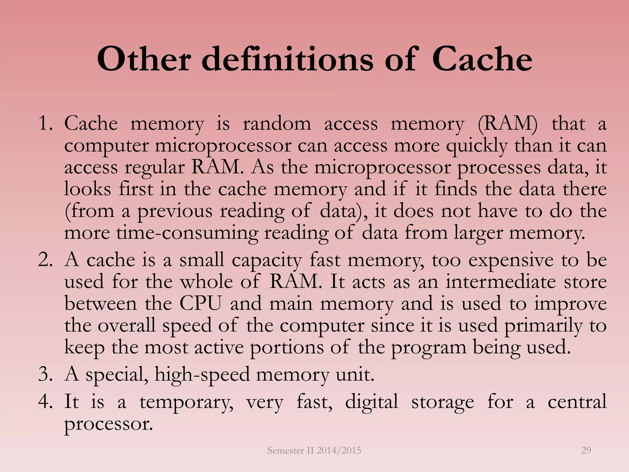 29
Other definitions of Cache
1. Cache memory is random access memory (RAM) that a
computer microprocessor can access more quickly than it can
access regular RAM. As the microprocessor processes data, it
looks first in the cache memory and if it finds the data there
(from a previous reading of data), it does not have to do the
more time-consuming reading of data from larger memory.
2. A cache is a small capacity fast memory, too expensive to be
used for the whole of RAM. It acts as an intermediate store
between the CPU and main memory and is used to improve
the overall speed of the computer since it is used primarily to
keep the most active portions of the program being used.
3. A special, high-speed memory unit.
4. It is a temporary, very fast, digital storage for a central
processor.
Semester II 2014/2015
 