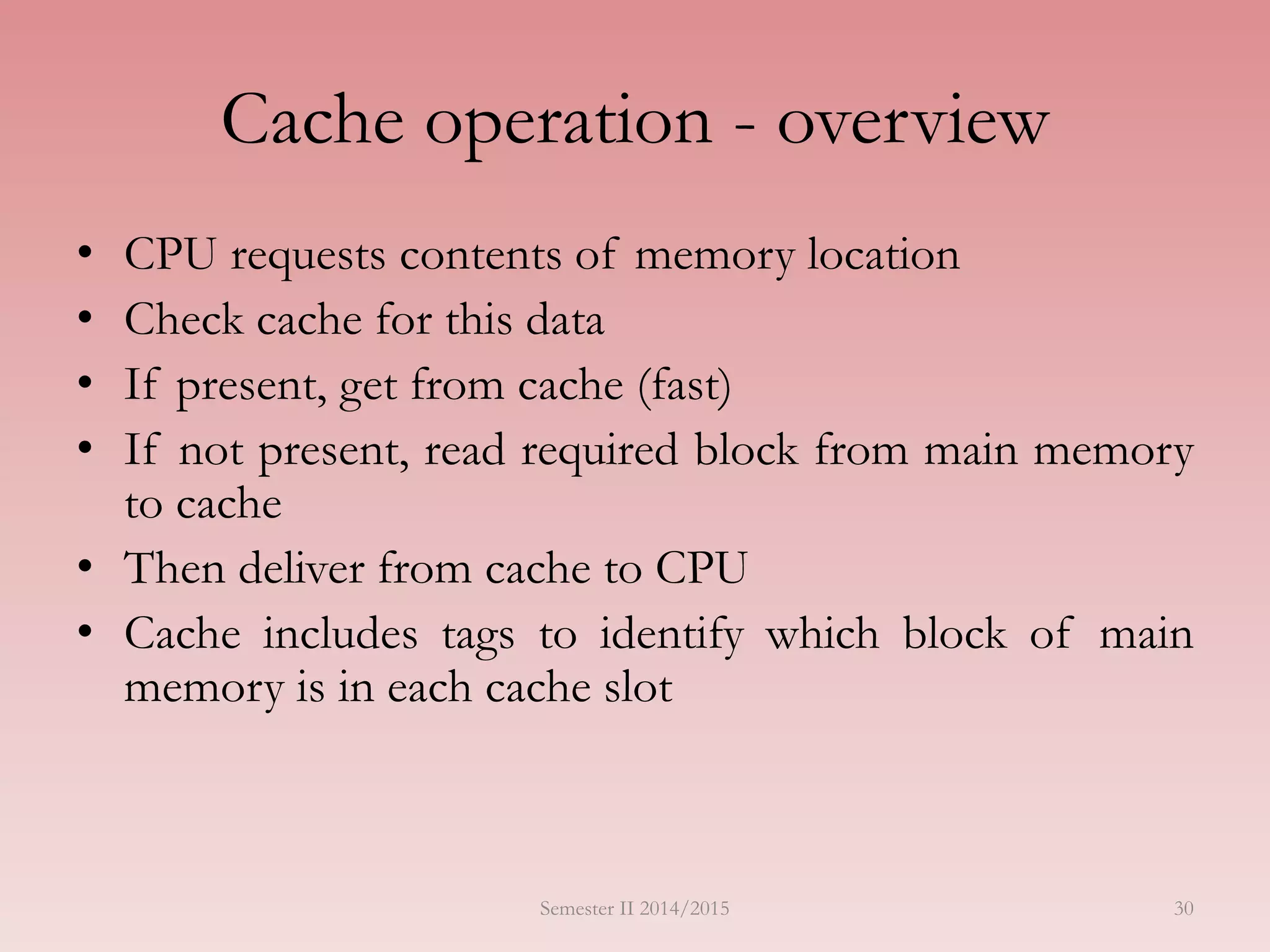 30
Cache operation - overview
• CPU requests contents of memory location
• Check cache for this data
• If present, get from cache (fast)
• If not present, read required block from main memory
to cache
• Then deliver from cache to CPU
• Cache includes tags to identify which block of main
memory is in each cache slot
Semester II 2014/2015
 