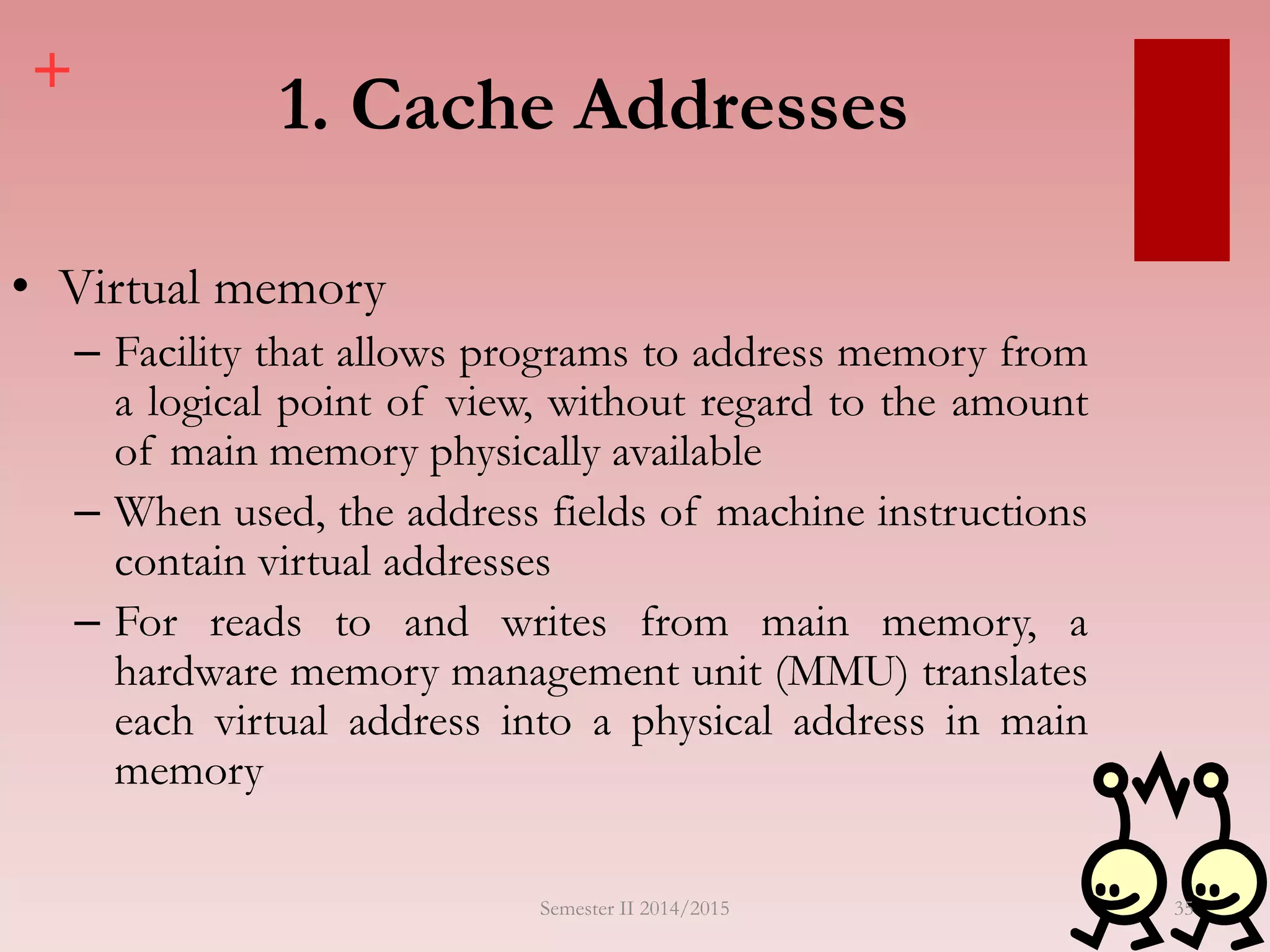 +
1. Cache Addresses
• Virtual memory
– Facility that allows programs to address memory from
a logical point of view, without regard to the amount
of main memory physically available
– When used, the address fields of machine instructions
contain virtual addresses
– For reads to and writes from main memory, a
hardware memory management unit (MMU) translates
each virtual address into a physical address in main
memory
Semester II 2014/2015 35
 