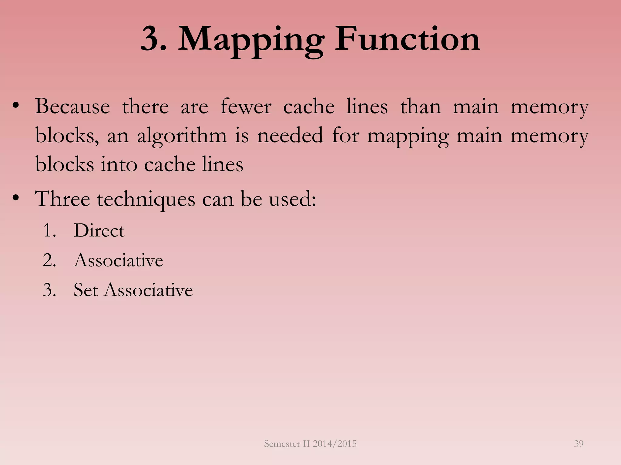 3. Mapping Function
• Because there are fewer cache lines than main memory
blocks, an algorithm is needed for mapping main memory
blocks into cache lines
• Three techniques can be used:
1. Direct
2. Associative
3. Set Associative
Semester II 2014/2015 39
 