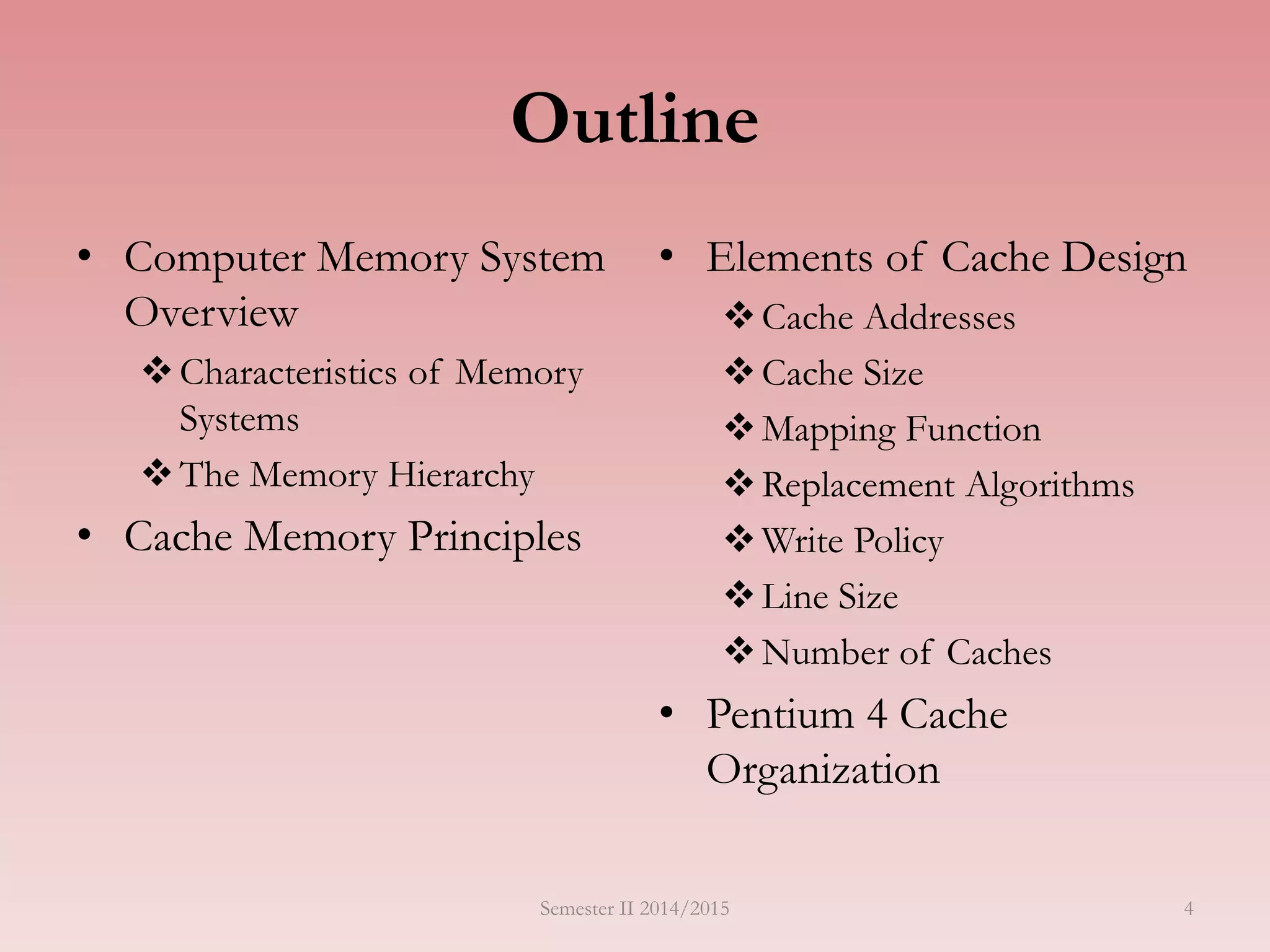 Outline
• Computer Memory System
Overview
Characteristics of Memory
Systems
The Memory Hierarchy
• Cache Memory Principles
• Elements of Cache Design
Cache Addresses
Cache Size
Mapping Function
Replacement Algorithms
Write Policy
Line Size
Number of Caches
• Pentium 4 Cache
Organization
Semester II 2014/2015 4
 
