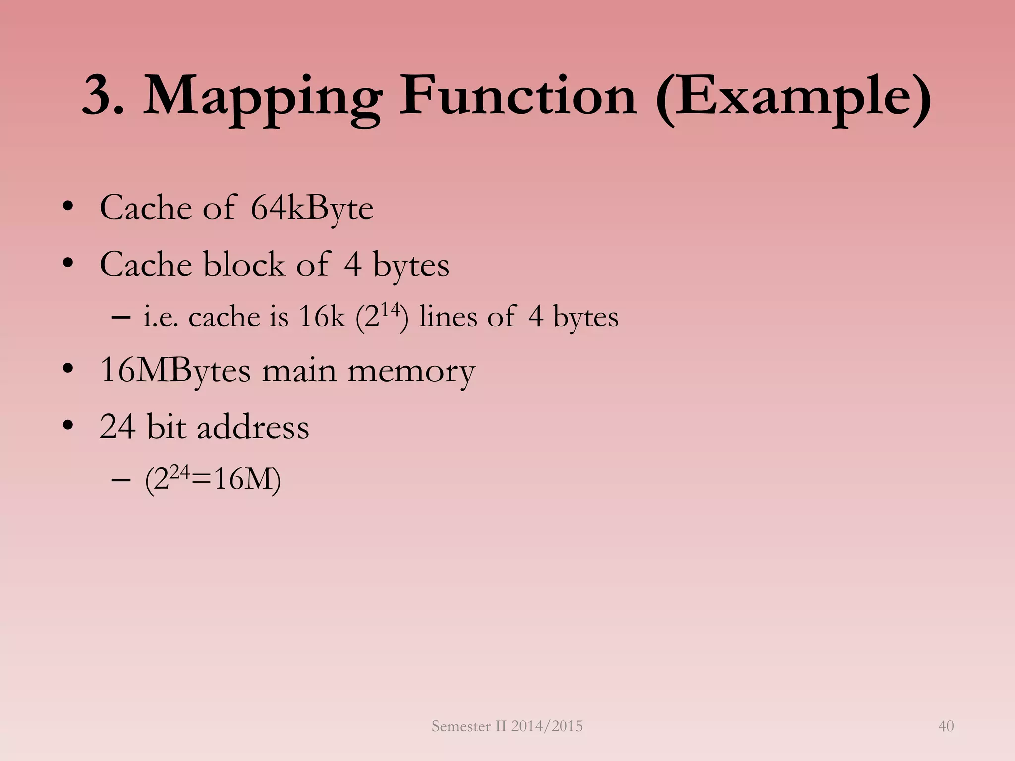40
3. Mapping Function (Example)
• Cache of 64kByte
• Cache block of 4 bytes
– i.e. cache is 16k (214) lines of 4 bytes
• 16MBytes main memory
• 24 bit address
– (224=16M)
Semester II 2014/2015
 