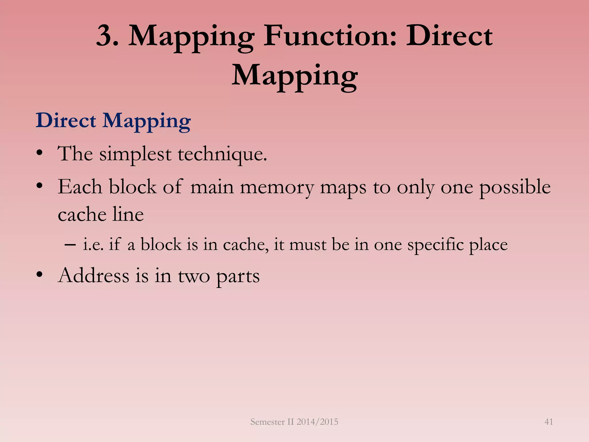 41
3. Mapping Function: Direct
Mapping
Direct Mapping
• The simplest technique.
• Each block of main memory maps to only one possible
cache line
– i.e. if a block is in cache, it must be in one specific place
• Address is in two parts
Semester II 2014/2015
 