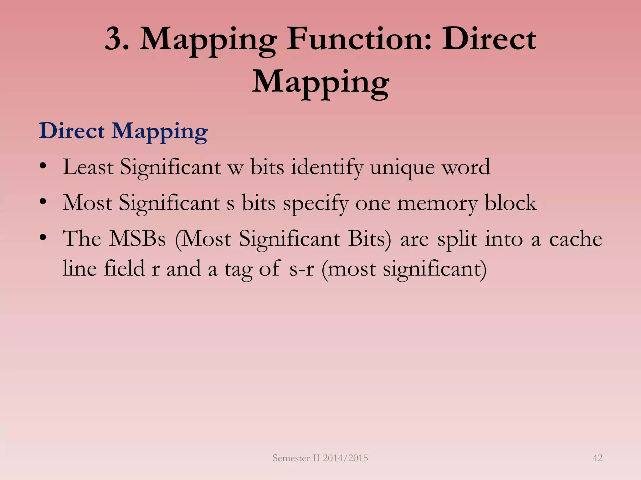 42
3. Mapping Function: Direct
Mapping
Direct Mapping
• Least Significant w bits identify unique word
• Most Significant s bits specify one memory block
• The MSBs (Most Significant Bits) are split into a cache
line field r and a tag of s-r (most significant)
Semester II 2014/2015
 