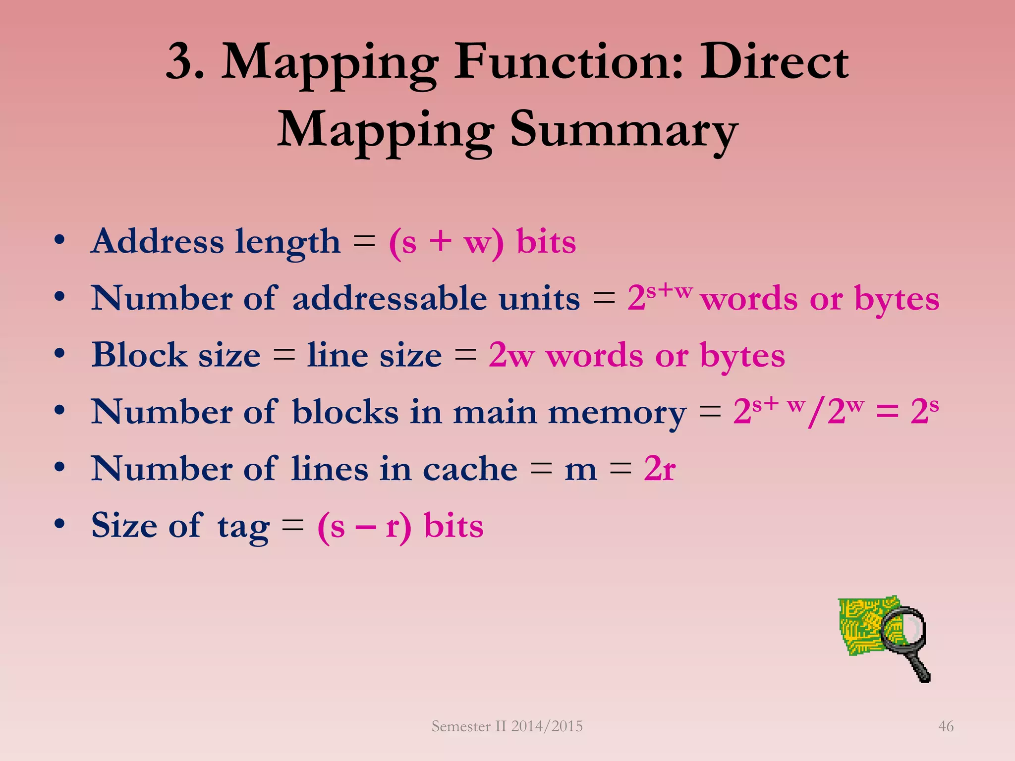 3. Mapping Function: Direct
Mapping Summary
• Address length = (s + w) bits
• Number of addressable units = 2s+w words or bytes
• Block size = line size = 2w words or bytes
• Number of blocks in main memory = 2s+ w/2w = 2s
• Number of lines in cache = m = 2r
• Size of tag = (s – r) bits
Semester II 2014/2015 46
 