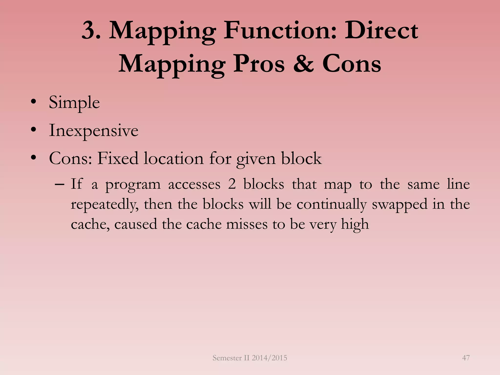 47
3. Mapping Function: Direct
Mapping Pros & Cons
• Simple
• Inexpensive
• Cons: Fixed location for given block
– If a program accesses 2 blocks that map to the same line
repeatedly, then the blocks will be continually swapped in the
cache, caused the cache misses to be very high
Semester II 2014/2015
 