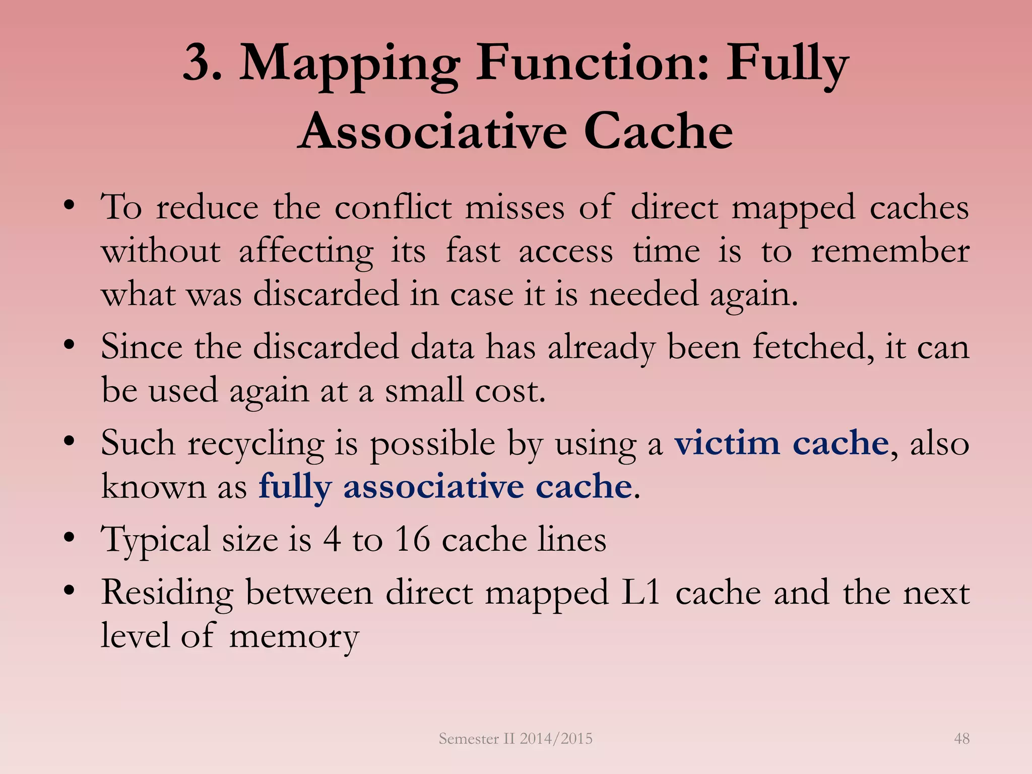 48
3. Mapping Function: Fully
Associative Cache
• To reduce the conflict misses of direct mapped caches
without affecting its fast access time is to remember
what was discarded in case it is needed again.
• Since the discarded data has already been fetched, it can
be used again at a small cost.
• Such recycling is possible by using a victim cache, also
known as fully associative cache.
• Typical size is 4 to 16 cache lines
• Residing between direct mapped L1 cache and the next
level of memory
Semester II 2014/2015
 