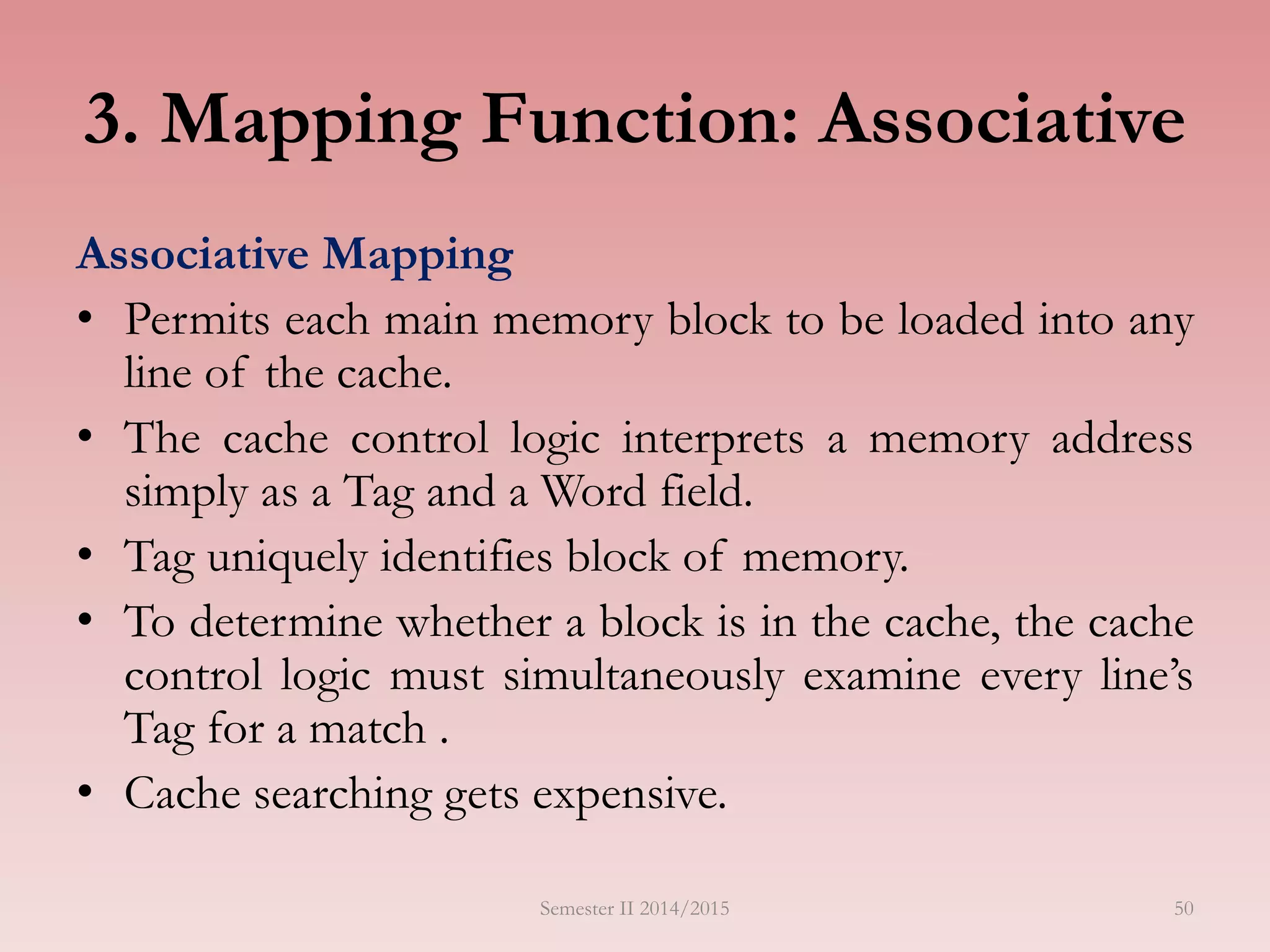 50
3. Mapping Function: Associative
Associative Mapping
• Permits each main memory block to be loaded into any
line of the cache.
• The cache control logic interprets a memory address
simply as a Tag and a Word field.
• Tag uniquely identifies block of memory.
• To determine whether a block is in the cache, the cache
control logic must simultaneously examine every line’s
Tag for a match .
• Cache searching gets expensive.
Semester II 2014/2015
 