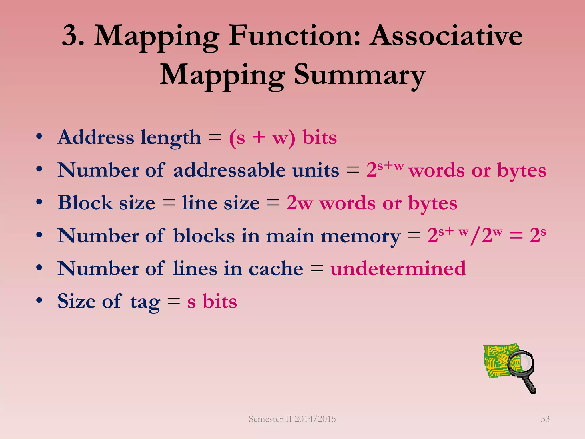3. Mapping Function: Associative
Mapping Summary
• Address length = (s + w) bits
• Number of addressable units = 2s+w words or bytes
• Block size = line size = 2w words or bytes
• Number of blocks in main memory = 2s+ w/2w = 2s
• Number of lines in cache = undetermined
• Size of tag = s bits
Semester II 2014/2015 53
 