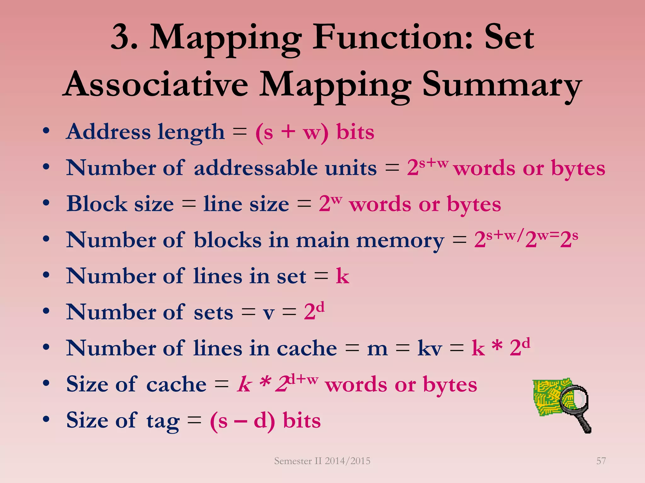 3. Mapping Function: Set
Associative Mapping Summary
• Address length = (s + w) bits
• Number of addressable units = 2s+w words or bytes
• Block size = line size = 2w words or bytes
• Number of blocks in main memory = 2s+w/2w=2s
• Number of lines in set = k
• Number of sets = v = 2d
• Number of lines in cache = m = kv = k * 2d
• Size of cache = k * 2d+w words or bytes
• Size of tag = (s – d) bits
Semester II 2014/2015 57
 