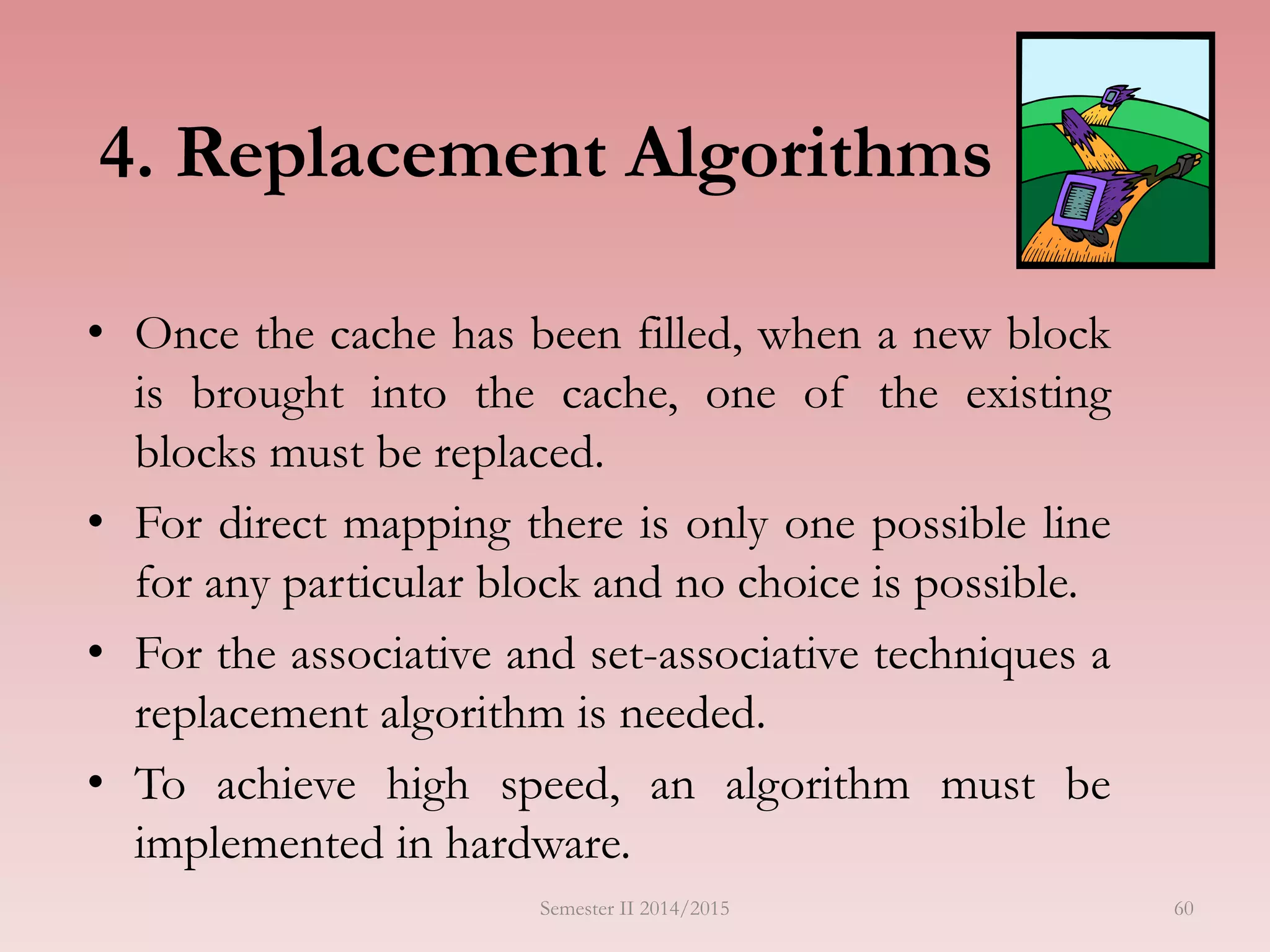 4. Replacement Algorithms
• Once the cache has been filled, when a new block
is brought into the cache, one of the existing
blocks must be replaced.
• For direct mapping there is only one possible line
for any particular block and no choice is possible.
• For the associative and set-associative techniques a
replacement algorithm is needed.
• To achieve high speed, an algorithm must be
implemented in hardware.
Semester II 2014/2015 60
 