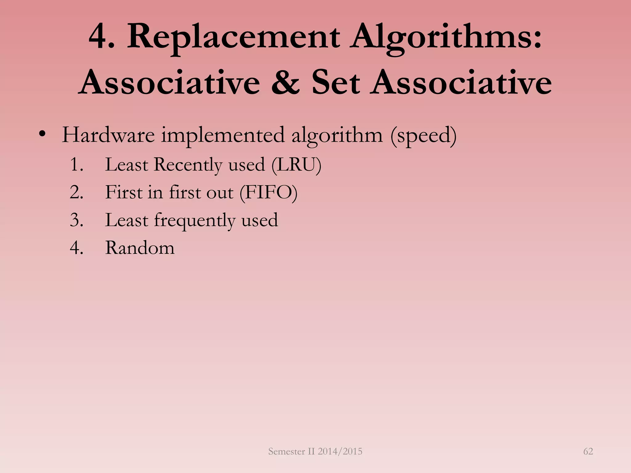 62
4. Replacement Algorithms:
Associative & Set Associative
• Hardware implemented algorithm (speed)
1. Least Recently used (LRU)
2. First in first out (FIFO)
3. Least frequently used
4. Random
Semester II 2014/2015
 