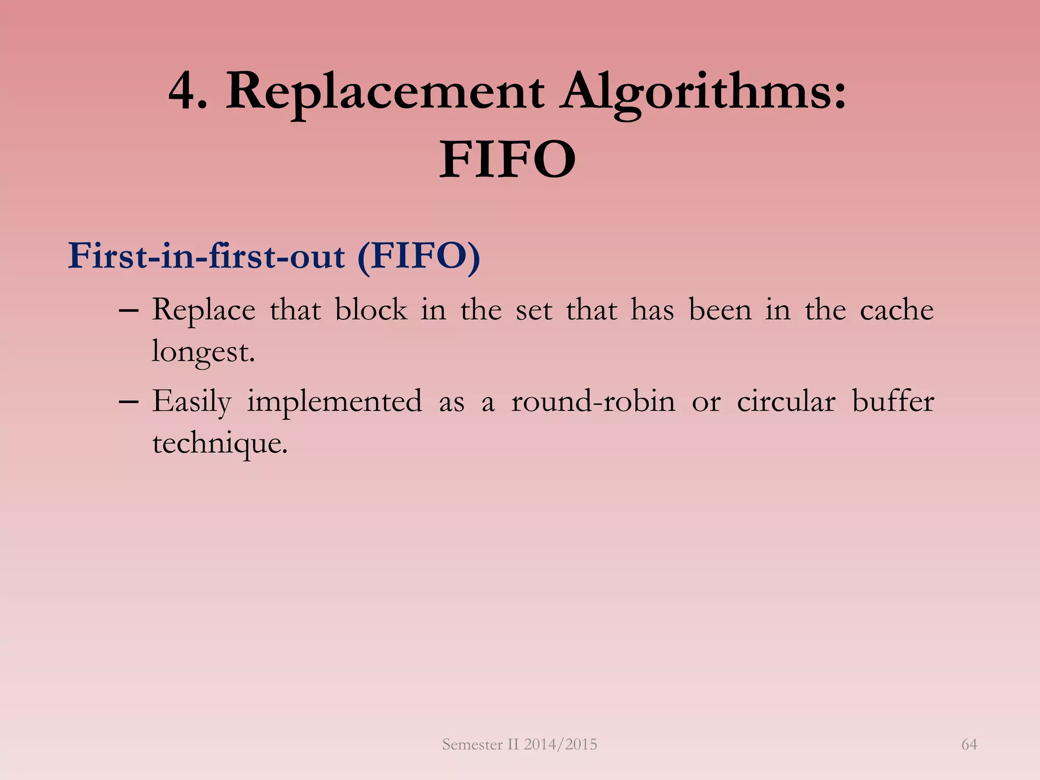 4. Replacement Algorithms:
FIFO
First-in-first-out (FIFO)
– Replace that block in the set that has been in the cache
longest.
– Easily implemented as a round-robin or circular buffer
technique.
Semester II 2014/2015 64
 
