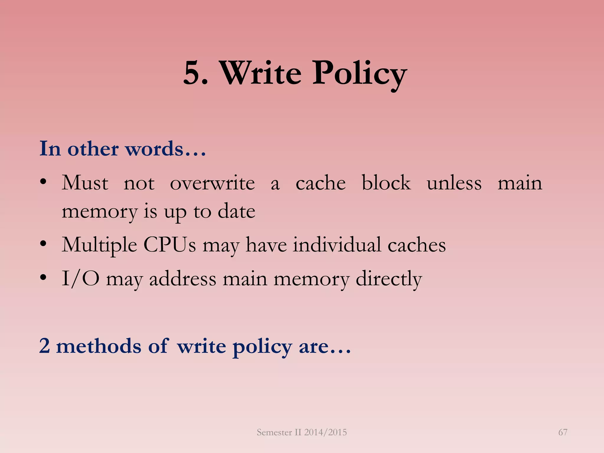 5. Write Policy
In other words…
• Must not overwrite a cache block unless main
memory is up to date
• Multiple CPUs may have individual caches
• I/O may address main memory directly
2 methods of write policy are…
Semester II 2014/2015 67
 