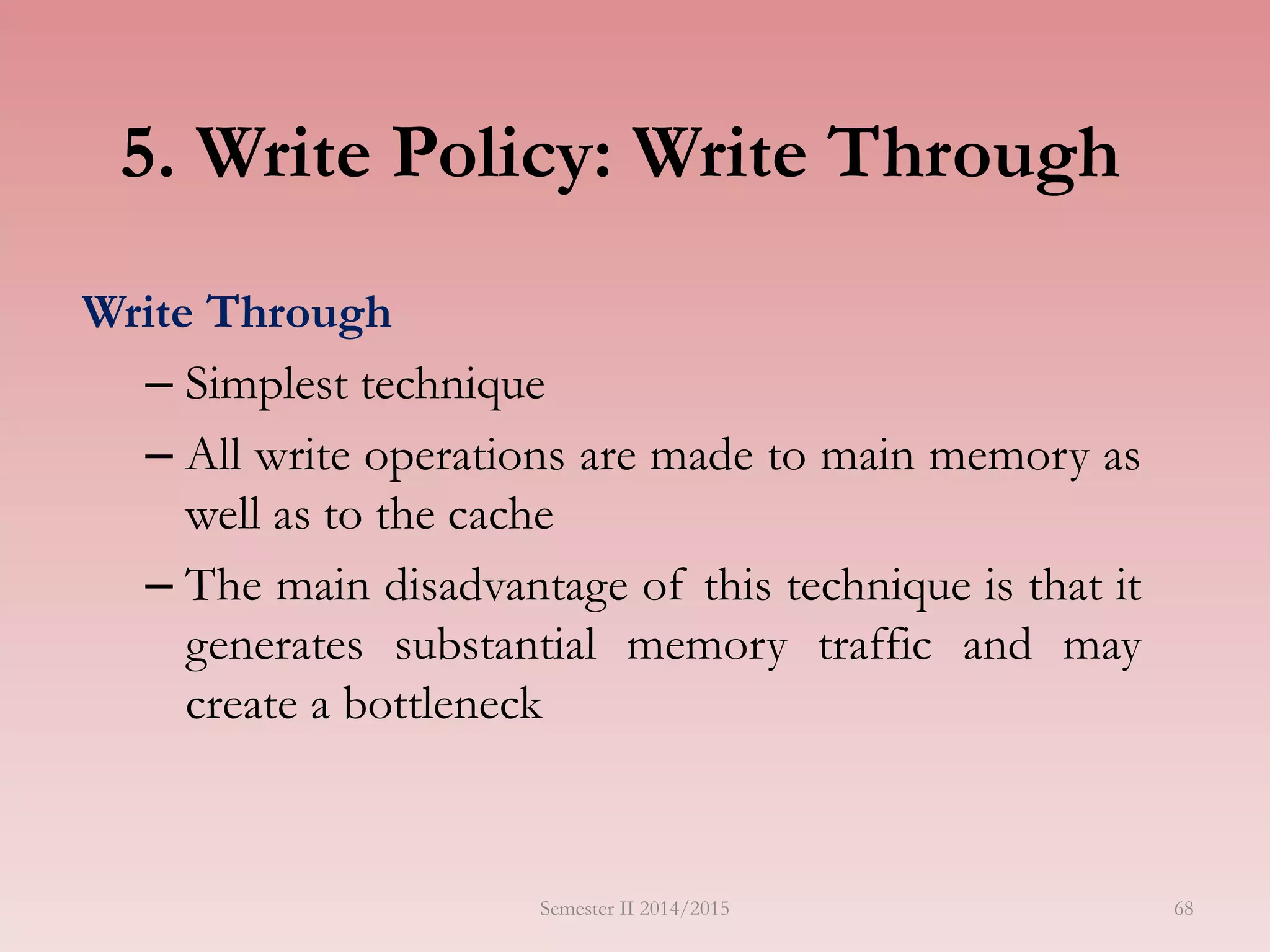 5. Write Policy: Write Through
Write Through
– Simplest technique
– All write operations are made to main memory as
well as to the cache
– The main disadvantage of this technique is that it
generates substantial memory traffic and may
create a bottleneck
Semester II 2014/2015 68
 