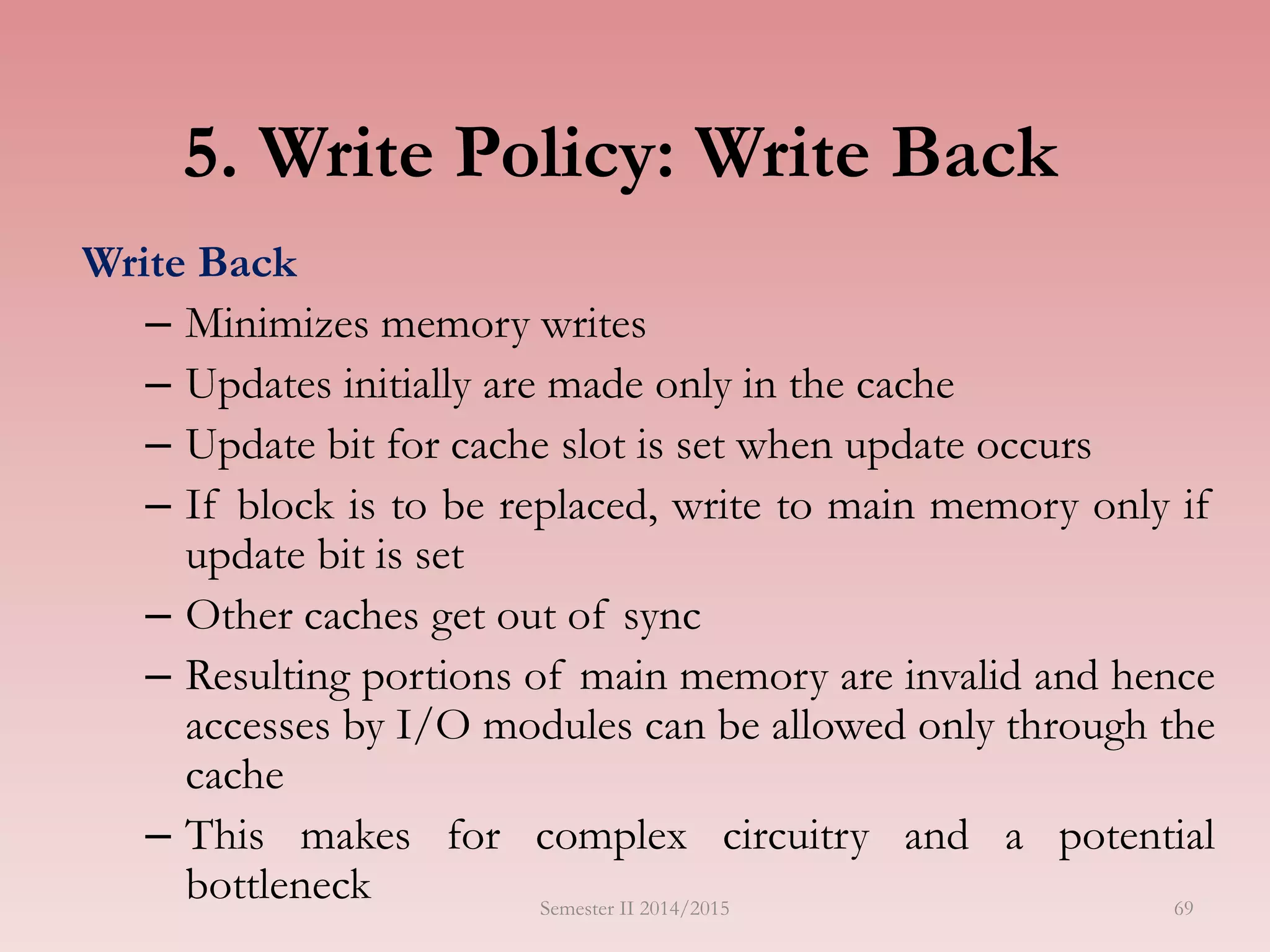 5. Write Policy: Write Back
Write Back
– Minimizes memory writes
– Updates initially are made only in the cache
– Update bit for cache slot is set when update occurs
– If block is to be replaced, write to main memory only if
update bit is set
– Other caches get out of sync
– Resulting portions of main memory are invalid and hence
accesses by I/O modules can be allowed only through the
cache
– This makes for complex circuitry and a potential
bottleneck Semester II 2014/2015 69
 