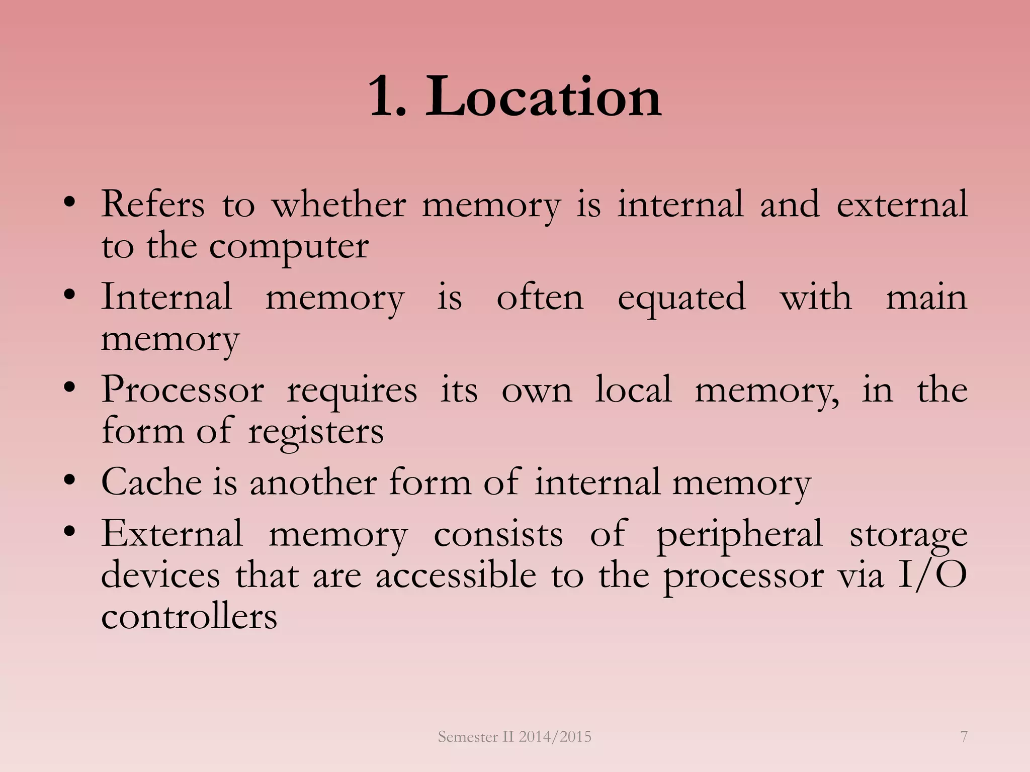 7
1. Location
• Refers to whether memory is internal and external
to the computer
• Internal memory is often equated with main
memory
• Processor requires its own local memory, in the
form of registers
• Cache is another form of internal memory
• External memory consists of peripheral storage
devices that are accessible to the processor via I/O
controllers
Semester II 2014/2015
 