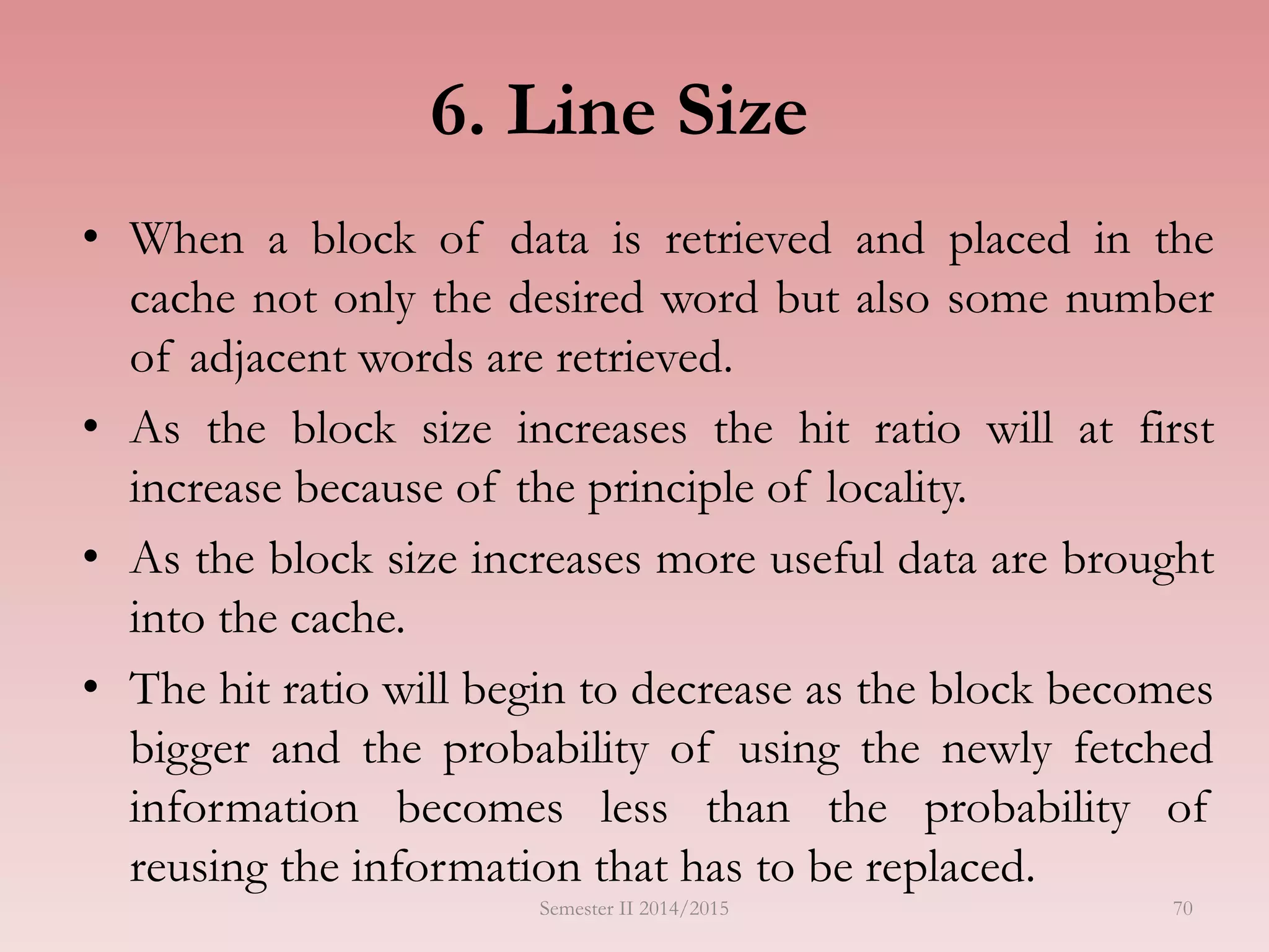 6. Line Size
• When a block of data is retrieved and placed in the
cache not only the desired word but also some number
of adjacent words are retrieved.
• As the block size increases the hit ratio will at first
increase because of the principle of locality.
• As the block size increases more useful data are brought
into the cache.
• The hit ratio will begin to decrease as the block becomes
bigger and the probability of using the newly fetched
information becomes less than the probability of
reusing the information that has to be replaced.
Semester II 2014/2015 70
 