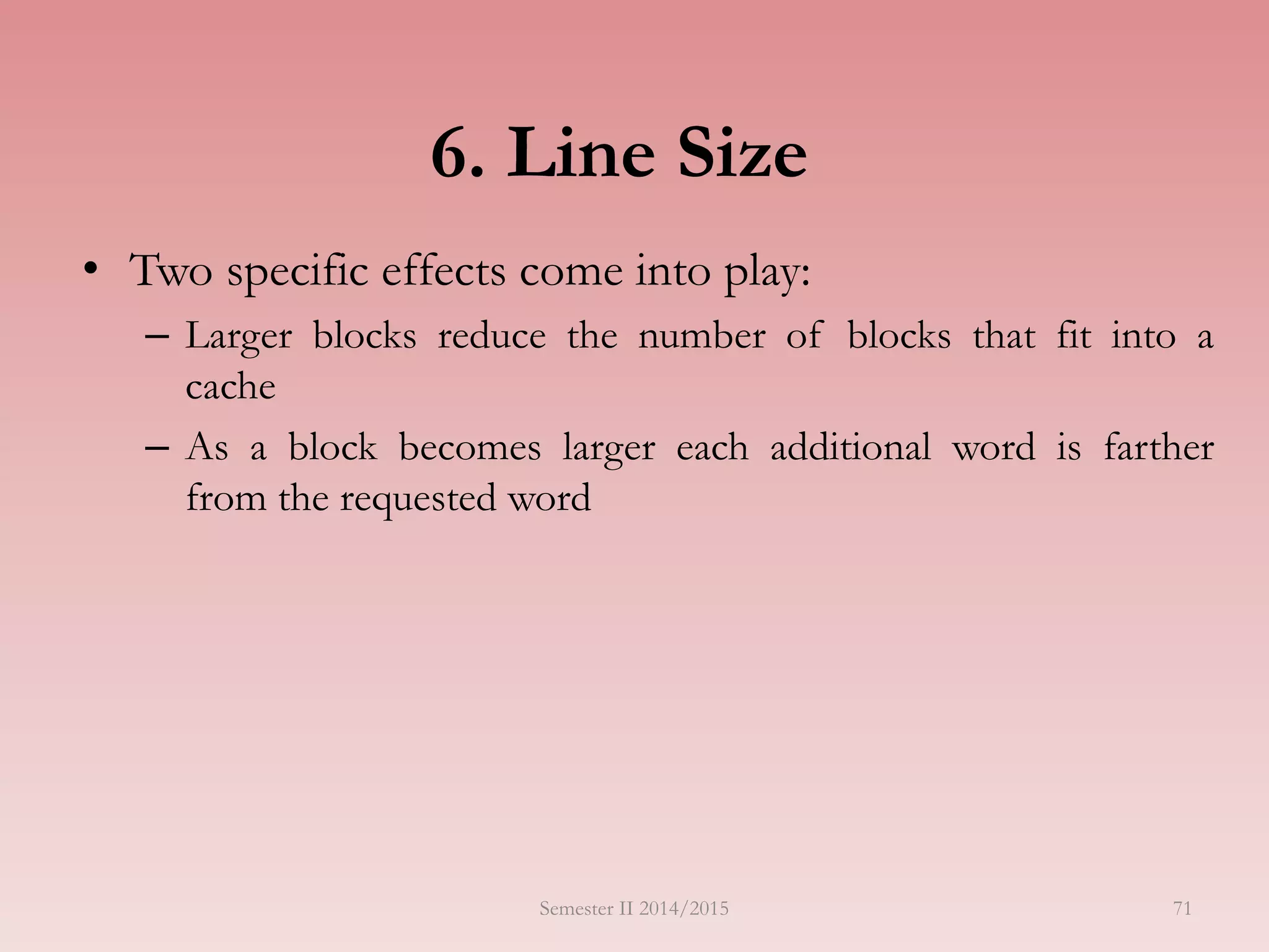 6. Line Size
• Two specific effects come into play:
– Larger blocks reduce the number of blocks that fit into a
cache
– As a block becomes larger each additional word is farther
from the requested word
Semester II 2014/2015 71
 