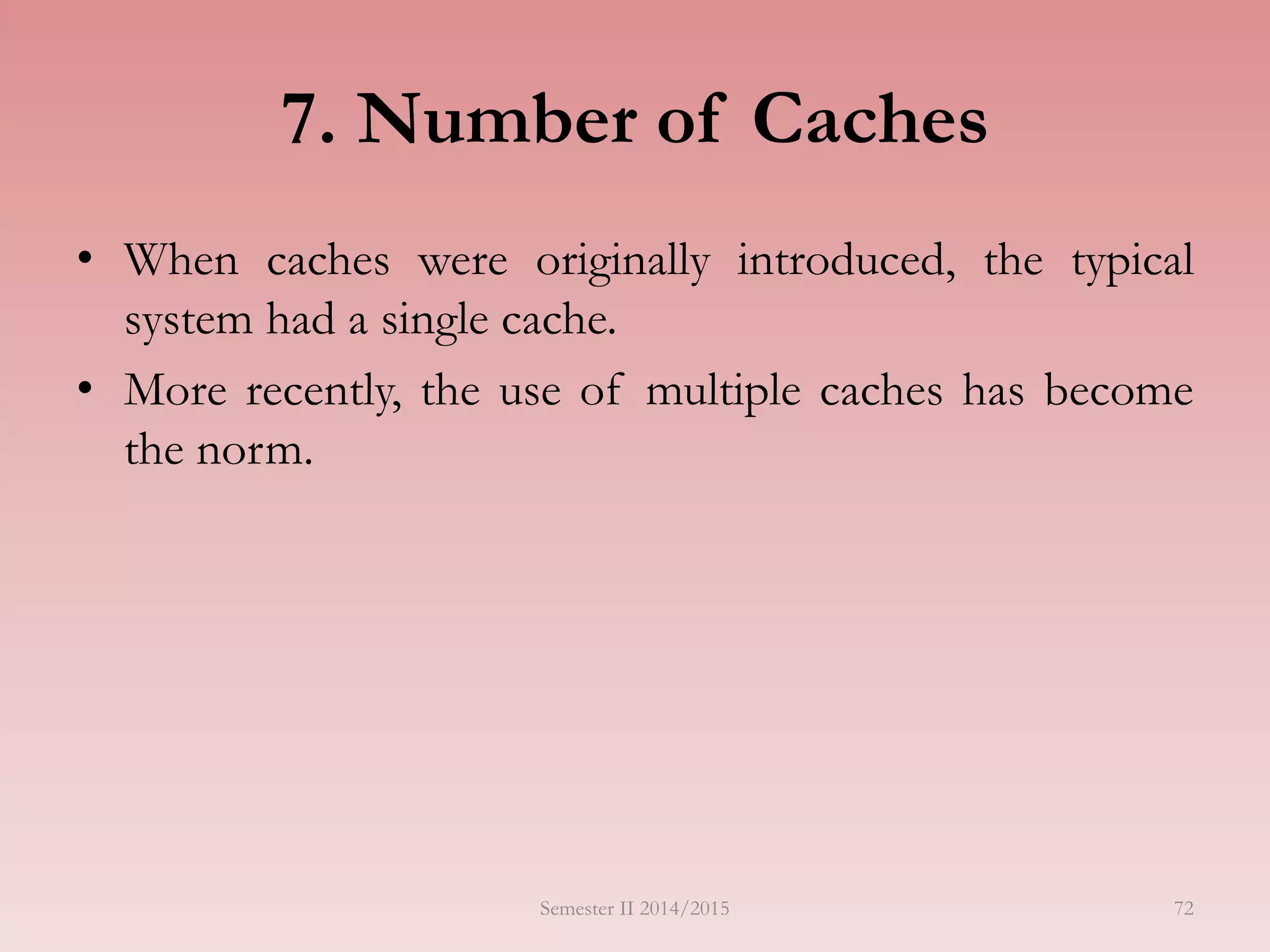 7. Number of Caches
• When caches were originally introduced, the typical
system had a single cache.
• More recently, the use of multiple caches has become
the norm.
Semester II 2014/2015 72
 