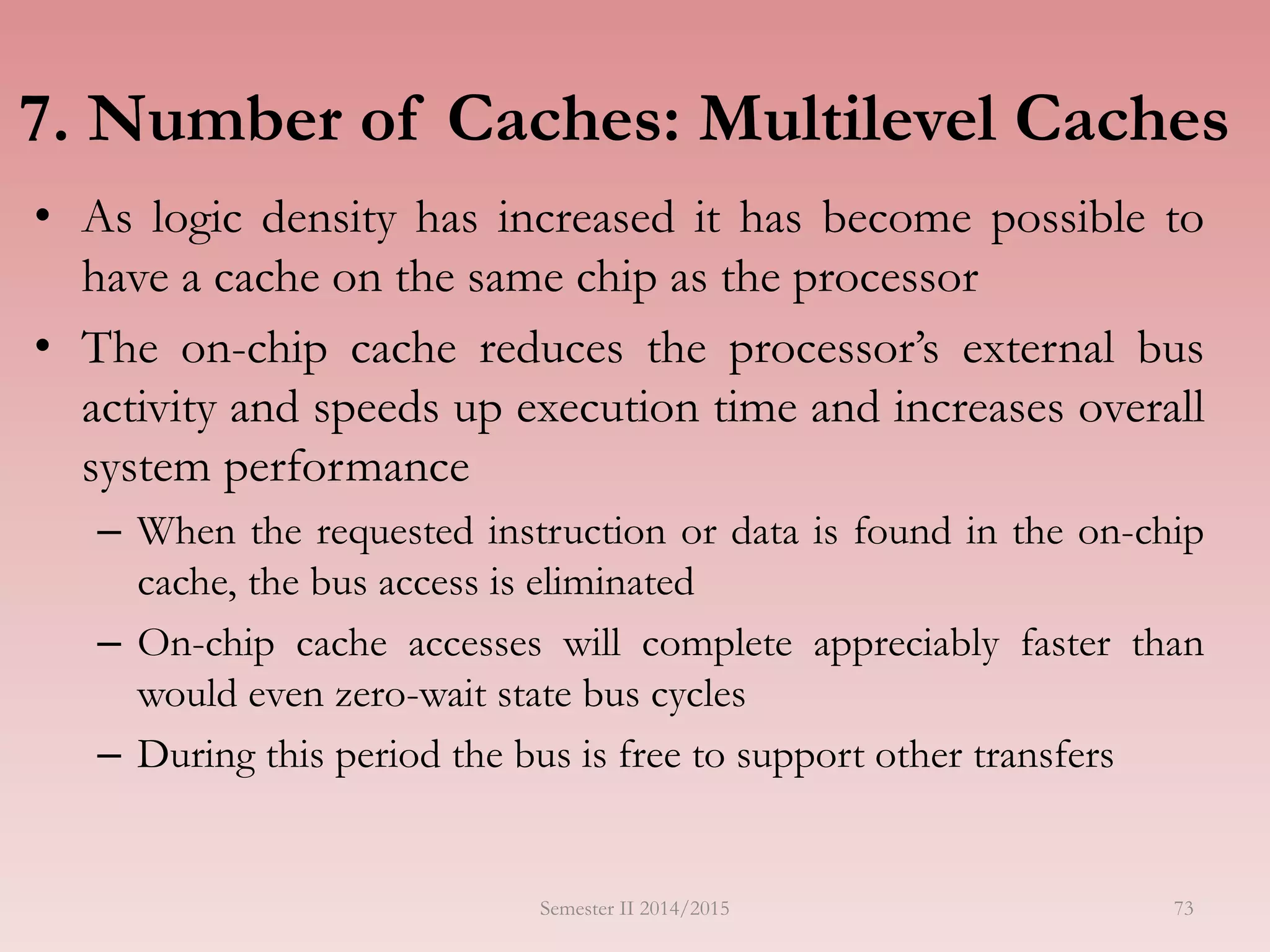 7. Number of Caches: Multilevel Caches
• As logic density has increased it has become possible to
have a cache on the same chip as the processor
• The on-chip cache reduces the processor’s external bus
activity and speeds up execution time and increases overall
system performance
– When the requested instruction or data is found in the on-chip
cache, the bus access is eliminated
– On-chip cache accesses will complete appreciably faster than
would even zero-wait state bus cycles
– During this period the bus is free to support other transfers
Semester II 2014/2015 73
 