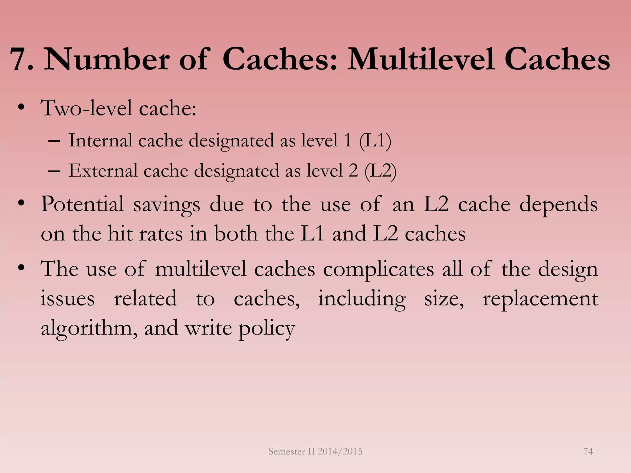 7. Number of Caches: Multilevel Caches
• Two-level cache:
– Internal cache designated as level 1 (L1)
– External cache designated as level 2 (L2)
• Potential savings due to the use of an L2 cache depends
on the hit rates in both the L1 and L2 caches
• The use of multilevel caches complicates all of the design
issues related to caches, including size, replacement
algorithm, and write policy
Semester II 2014/2015 74
 