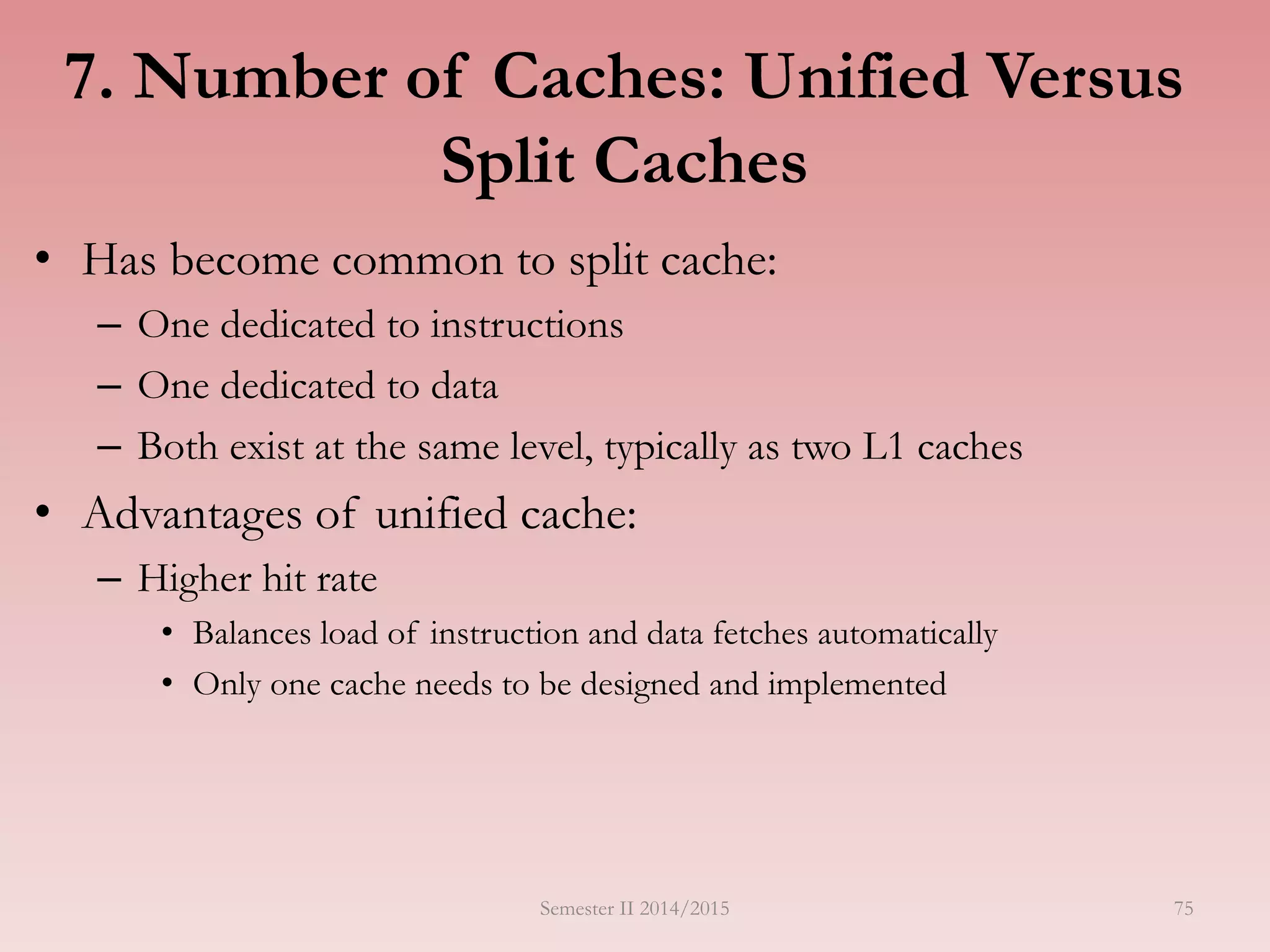 7. Number of Caches: Unified Versus
Split Caches
• Has become common to split cache:
– One dedicated to instructions
– One dedicated to data
– Both exist at the same level, typically as two L1 caches
• Advantages of unified cache:
– Higher hit rate
• Balances load of instruction and data fetches automatically
• Only one cache needs to be designed and implemented
Semester II 2014/2015 75
 