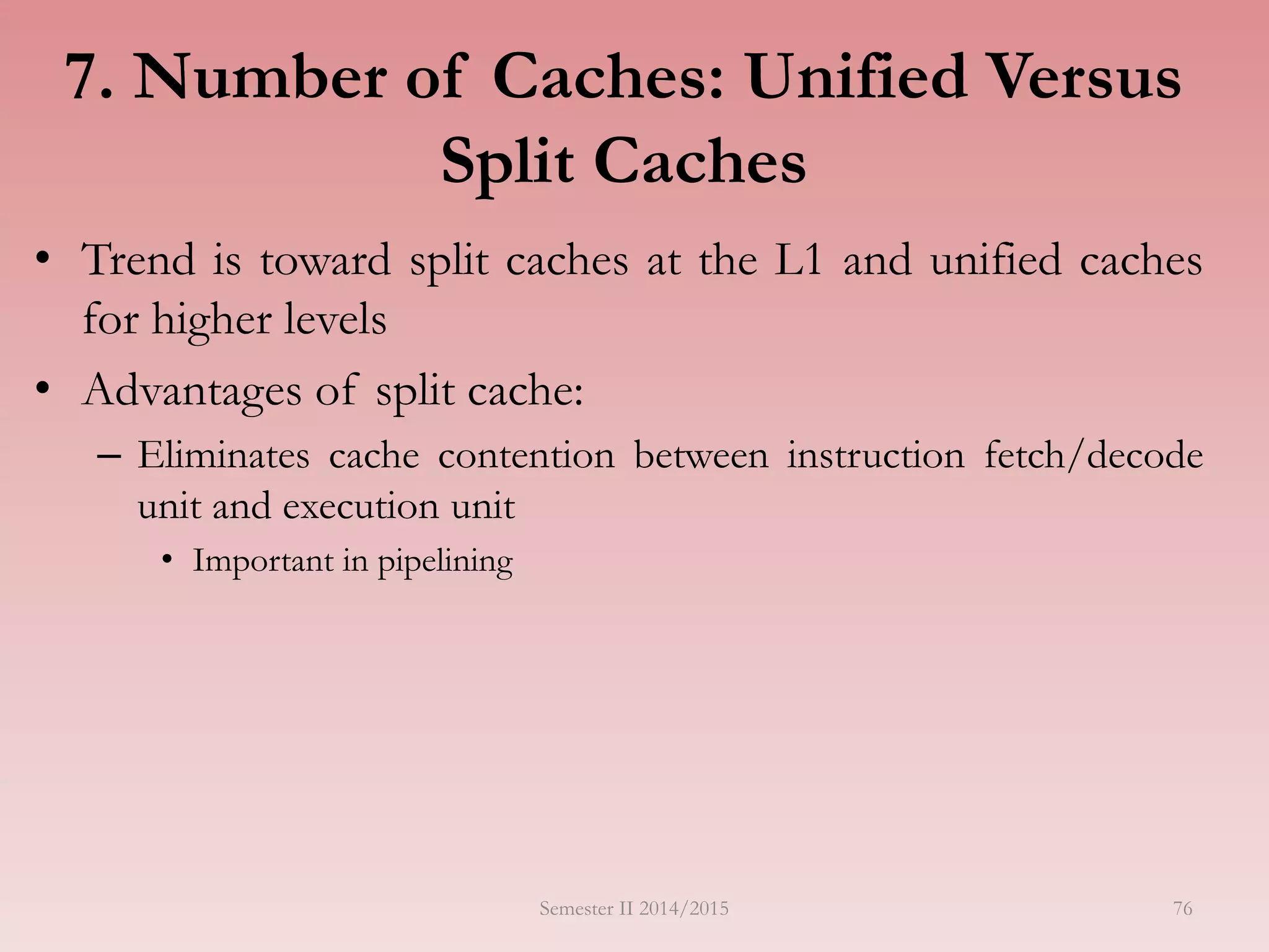 7. Number of Caches: Unified Versus
Split Caches
• Trend is toward split caches at the L1 and unified caches
for higher levels
• Advantages of split cache:
– Eliminates cache contention between instruction fetch/decode
unit and execution unit
• Important in pipelining
Semester II 2014/2015 76
 