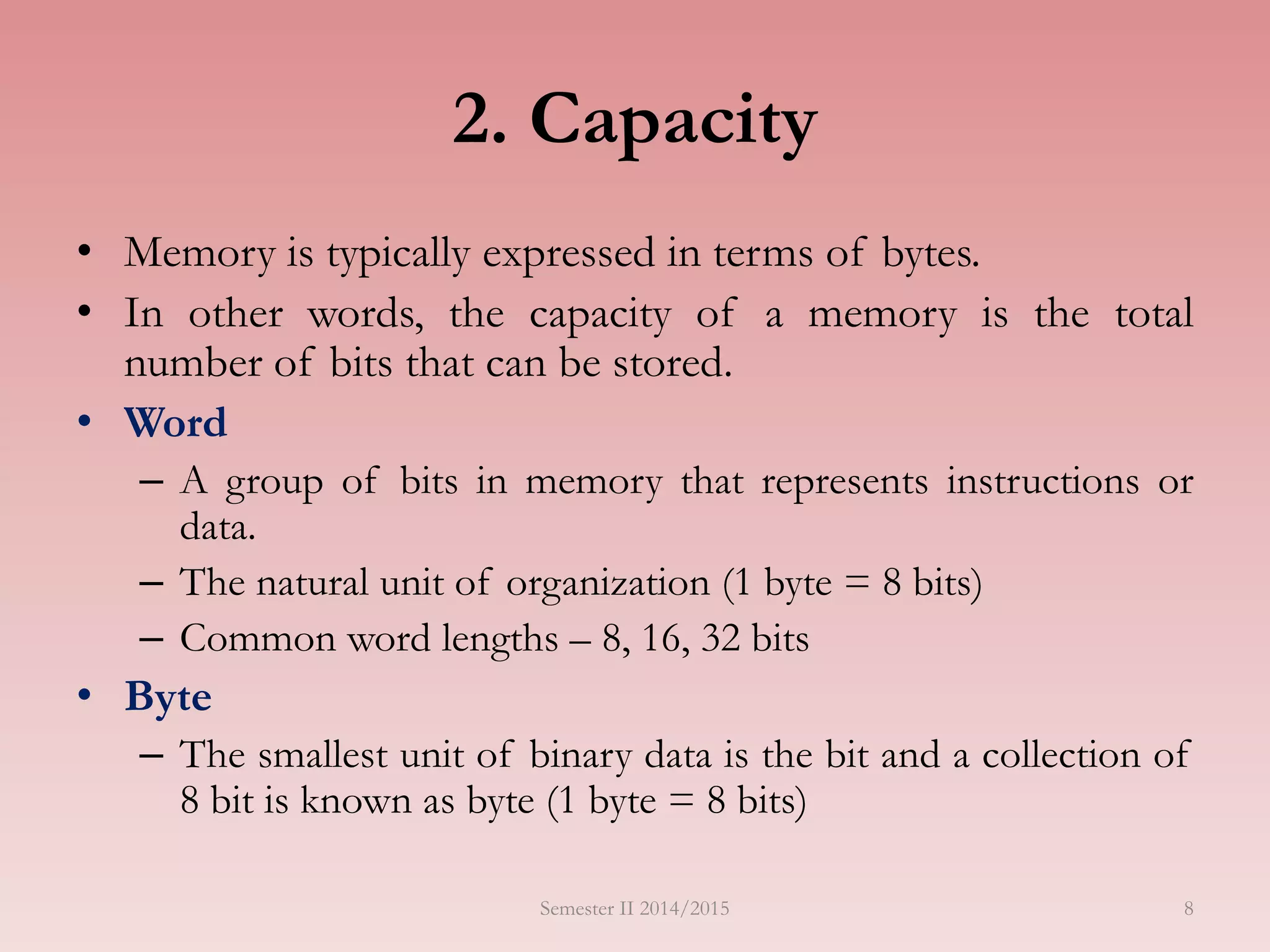 8
2. Capacity
• Memory is typically expressed in terms of bytes.
• In other words, the capacity of a memory is the total
number of bits that can be stored.
• Word
– A group of bits in memory that represents instructions or
data.
– The natural unit of organization (1 byte = 8 bits)
– Common word lengths – 8, 16, 32 bits
• Byte
– The smallest unit of binary data is the bit and a collection of
8 bit is known as byte (1 byte = 8 bits)
Semester II 2014/2015
 