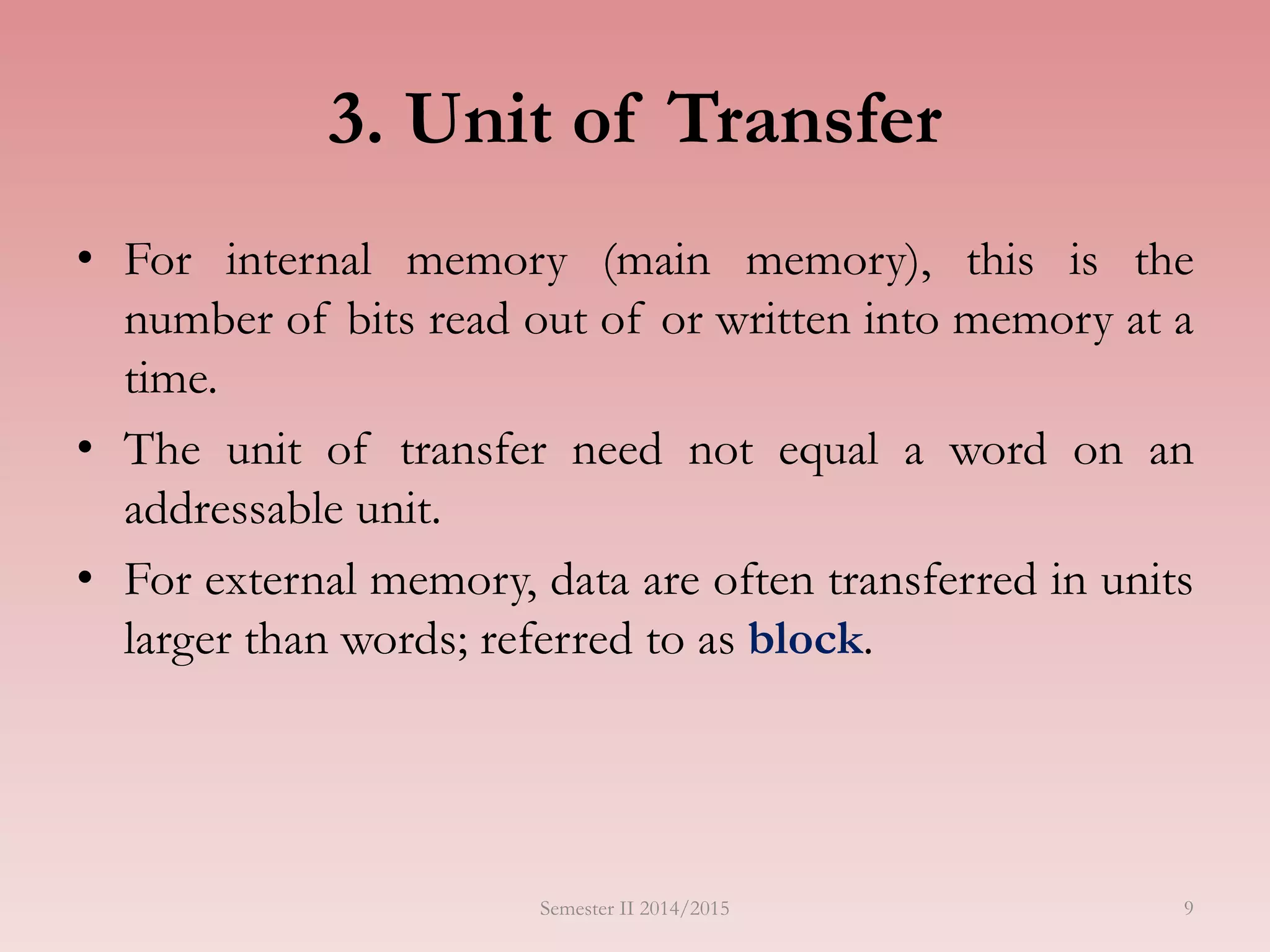 9
3. Unit of Transfer
• For internal memory (main memory), this is the
number of bits read out of or written into memory at a
time.
• The unit of transfer need not equal a word on an
addressable unit.
• For external memory, data are often transferred in units
larger than words; referred to as block.
Semester II 2014/2015
 