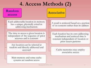 Random
access
Each addressable location in memory
has a unique, physically wired-in
addressing mechanism
The time to access a given location is
independent of the sequence of prior
accesses and is constant
Any location can be selected at
random and directly addressed and
accessed
Main memory and some cache
systems are random access
Associative
A word is retrieved based on a portion
of its contents rather than its address
Each location has its own addressing
mechanism and retrieval time is
constant independent of location or
prior access patterns
Cache memories may employ
associative access
4. Access Methods (2)
Semester II 2014/2015 11
 