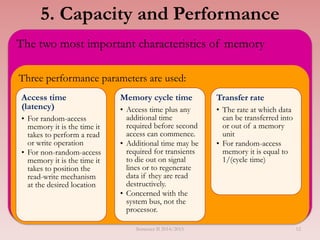 The two most important characteristics of memory
Three performance parameters are used:
Access time
(latency)
• For random-access
memory it is the time it
takes to perform a read
or write operation
• For non-random-access
memory it is the time it
takes to position the
read-write mechanism
at the desired location
Memory cycle time
• Access time plus any
additional time
required before second
access can commence.
• Additional time may be
required for transients
to die out on signal
lines or to regenerate
data if they are read
destructively.
• Concerned with the
system bus, not the
processor.
Transfer rate
• The rate at which data
can be transferred into
or out of a memory
unit
• For random-access
memory it is equal to
1/(cycle time)
5. Capacity and Performance
Semester II 2014/2015 12
 