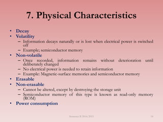 14
7. Physical Characteristics
• Decay
• Volatility
– Information decays naturally or is lost when electrical power is switched
off
– Example; semiconductor memory
• Non-volatile
– Once recorded, information remains without deterioration until
deliberately changed
– No electrical power is needed to retain information
– Example: Magnetic-surface memories and semiconductor memory
• Erasable
• Non-erasable
– Cannot be altered, except by destroying the storage unit
– Semiconductor memory of this type is known as read-only memory
(ROM)
• Power consumption
Semester II 2014/2015
 