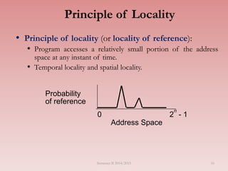 Principle of Locality
• Principle of locality (or locality of reference):
• Program accesses a relatively small portion of the address
space at any instant of time.
• Temporal locality and spatial locality.
Address Space
0 2
n
- 1
Probability
of reference
Semester II 2014/2015 16
 