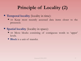 Principle of Locality (2)
 Temporal locality (locality in time):
  Keep most recently accessed data items closer to the
processor.
 Spatial locality (locality in space):
  Move blocks consisting of contiguous words to ‘upper’
levels.
 Block is a unit of transfer.
Semester II 2014/2015 17
 