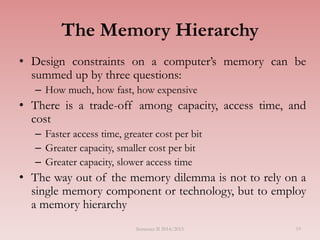 The Memory Hierarchy
• Design constraints on a computer’s memory can be
summed up by three questions:
– How much, how fast, how expensive
• There is a trade-off among capacity, access time, and
cost
– Faster access time, greater cost per bit
– Greater capacity, smaller cost per bit
– Greater capacity, slower access time
• The way out of the memory dilemma is not to rely on a
single memory component or technology, but to employ
a memory hierarchy
Semester II 2014/2015 19
 