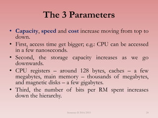 24
The 3 Parameters
• Capacity, speed and cost increase moving from top to
down.
• First, access time get bigger; e.g.: CPU can be accessed
in a few nanoseconds.
• Second, the storage capacity increases as we go
downwards.
• CPU registers – around 128 bytes, caches – a few
megabytes, main memory – thousands of megabytes,
and magnetic disks – a few gigabytes.
• Third, the number of bits per RM spent increases
down the hierarchy.
Semester II 2014/2015
 